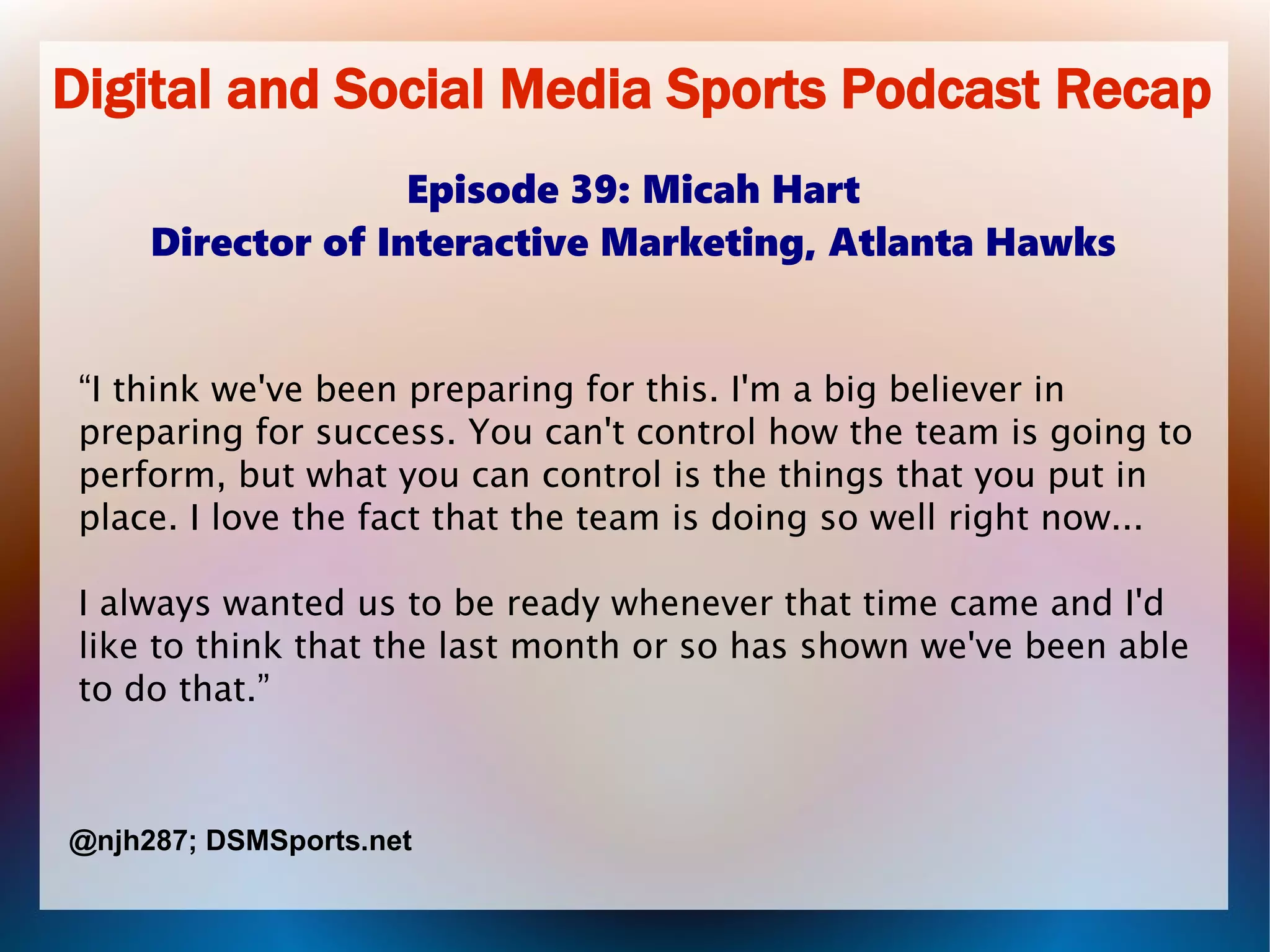 Digital and Social Media Sports Podcast Recap
Episode 39: Micah Hart
Director of Interactive Marketing, Atlanta Hawks
“I think we've been preparing for this. I'm a big believer in
preparing for success. You can't control how the team is going to
perform, but what you can control is the things that you put in
place. I love the fact that the team is doing so well right now...
I always wanted us to be ready whenever that time came and I'd
like to think that the last month or so has shown we've been able
to do that.”
@njh287; DSMSports.net
 