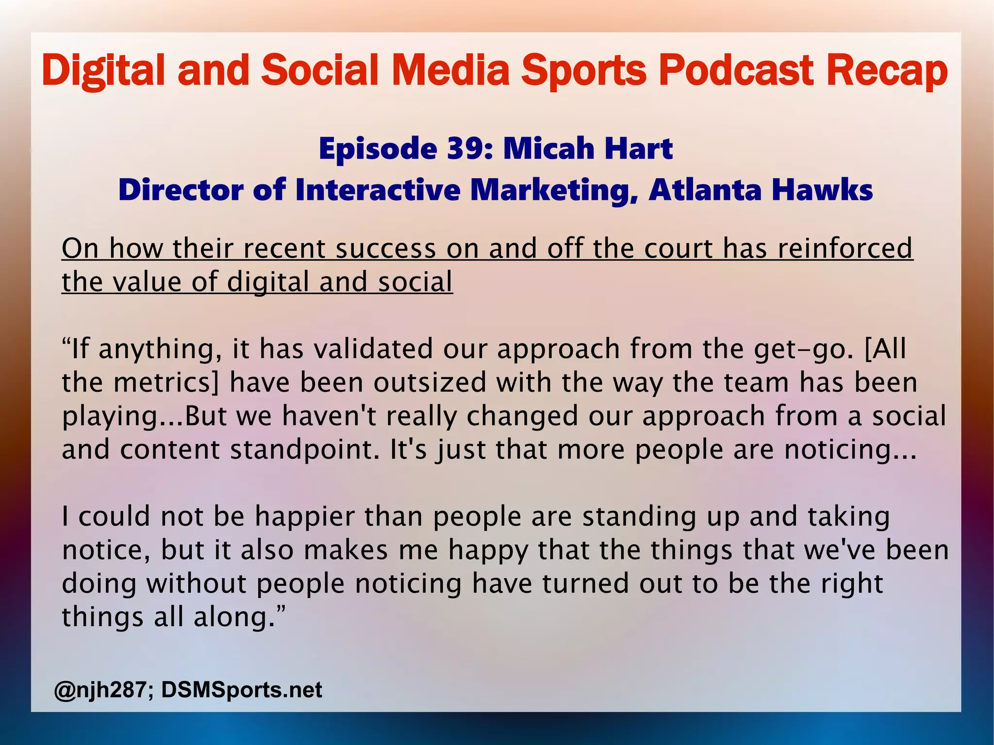 Digital and Social Media Sports Podcast Recap
Episode 39: Micah Hart
Director of Interactive Marketing, Atlanta Hawks
On how their recent success on and off the court has reinforced
the value of digital and social
“If anything, it has validated our approach from the get-go. [All
the metrics] have been outsized with the way the team has been
playing...But we haven't really changed our approach from a social
and content standpoint. It's just that more people are noticing...
I could not be happier than people are standing up and taking
notice, but it also makes me happy that the things that we've been
doing without people noticing have turned out to be the right
things all along.”
@njh287; DSMSports.net
 