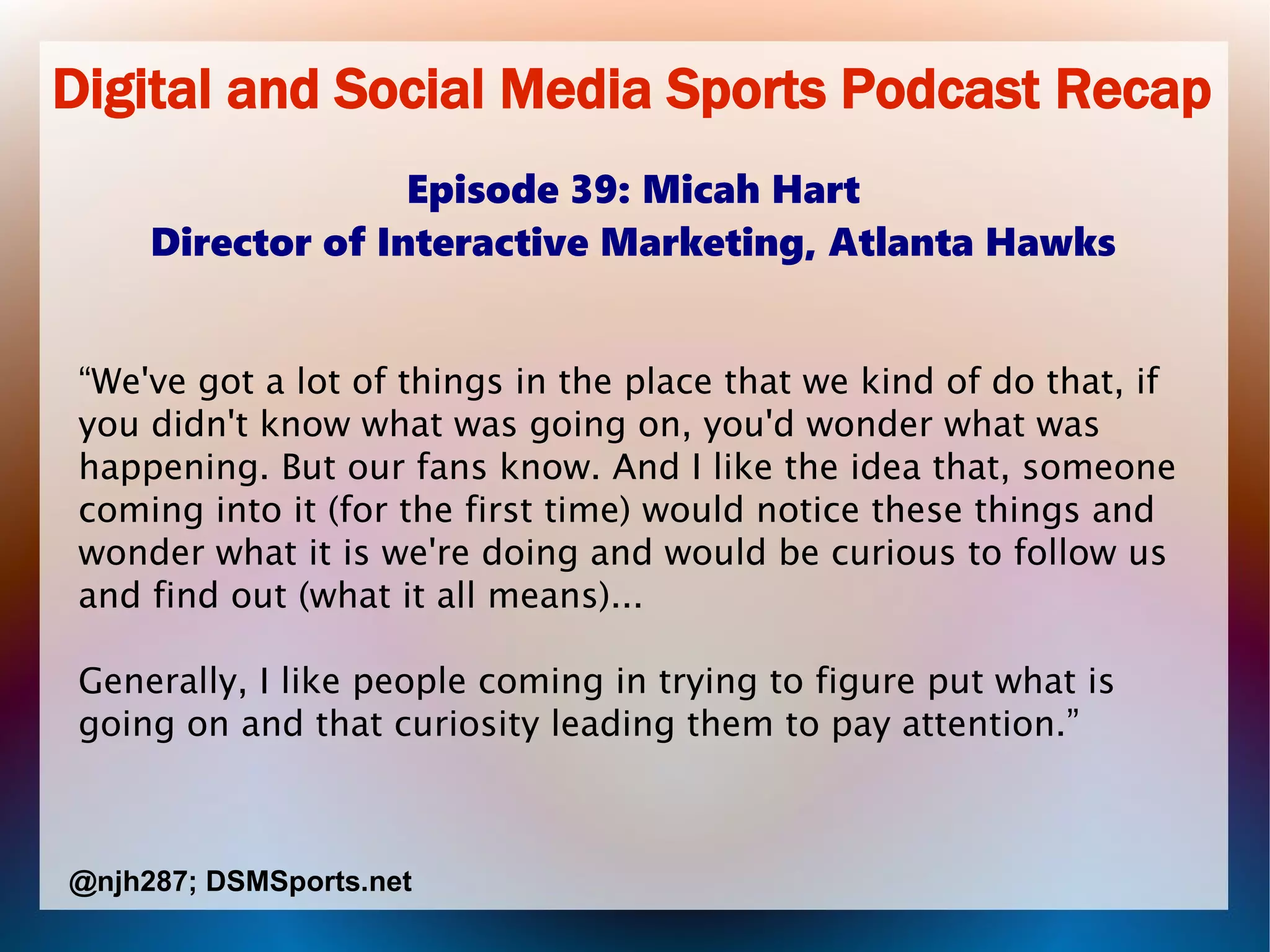 Digital and Social Media Sports Podcast Recap
Episode 39: Micah Hart
Director of Interactive Marketing, Atlanta Hawks
“We've got a lot of things in the place that we kind of do that, if
you didn't know what was going on, you'd wonder what was
happening. But our fans know. And I like the idea that, someone
coming into it (for the first time) would notice these things and
wonder what it is we're doing and would be curious to follow us
and find out (what it all means)...
Generally, I like people coming in trying to figure put what is
going on and that curiosity leading them to pay attention.”
@njh287; DSMSports.net
 