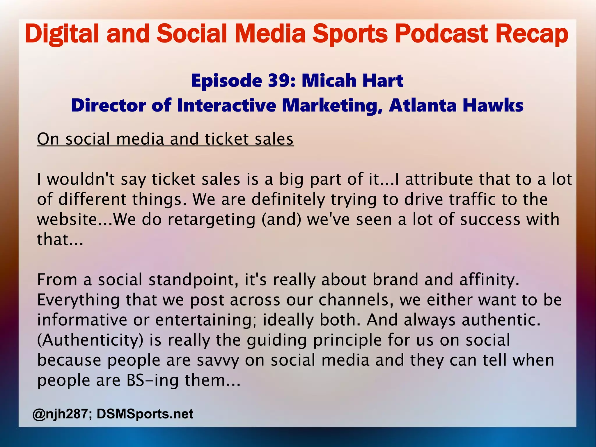 Digital and Social Media Sports Podcast Recap
Episode 39: Micah Hart
Director of Interactive Marketing, Atlanta Hawks
On social media and ticket sales
I wouldn't say ticket sales is a big part of it...I attribute that to a lot
of different things. We are definitely trying to drive traffic to the
website...We do retargeting (and) we've seen a lot of success with
that...
From a social standpoint, it's really about brand and affinity.
Everything that we post across our channels, we either want to be
informative or entertaining; ideally both. And always authentic.
(Authenticity) is really the guiding principle for us on social
because people are savvy on social media and they can tell when
people are BS-ing them...
@njh287; DSMSports.net
 