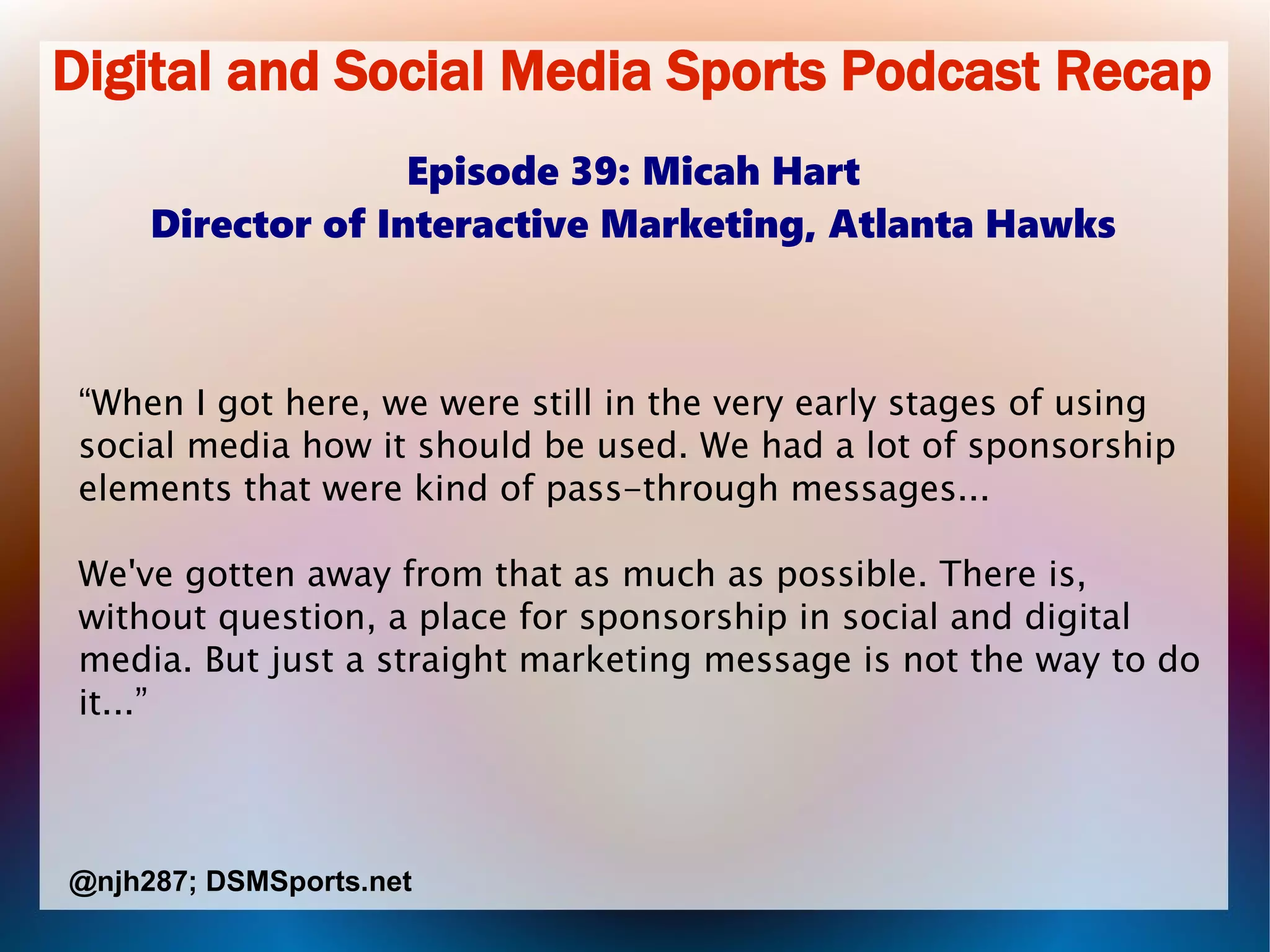 Digital and Social Media Sports Podcast Recap
Episode 39: Micah Hart
Director of Interactive Marketing, Atlanta Hawks
“When I got here, we were still in the very early stages of using
social media how it should be used. We had a lot of sponsorship
elements that were kind of pass-through messages...
We've gotten away from that as much as possible. There is,
without question, a place for sponsorship in social and digital
media. But just a straight marketing message is not the way to do
it...”
@njh287; DSMSports.net
 