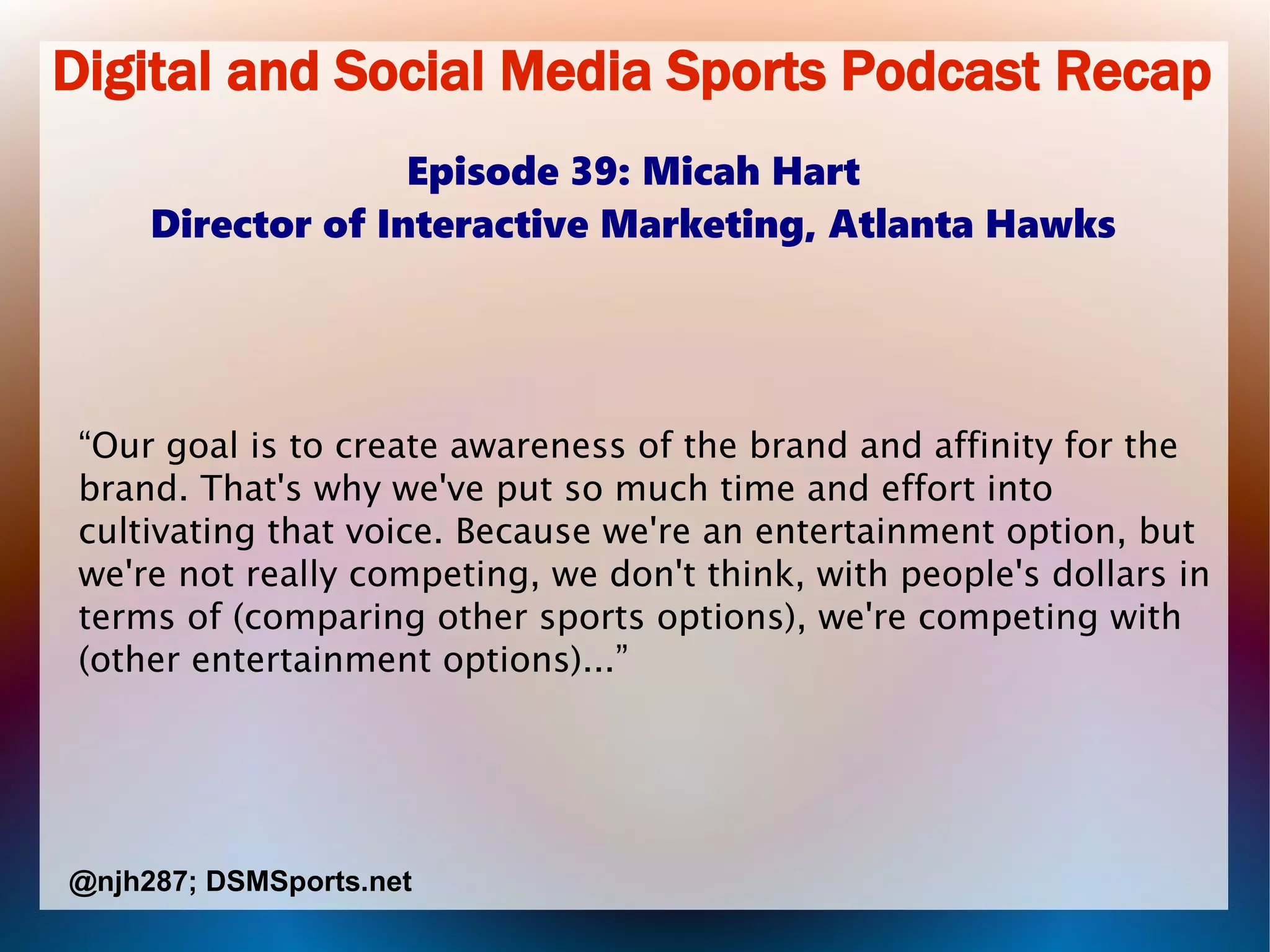 Digital and Social Media Sports Podcast Recap
Episode 39: Micah Hart
Director of Interactive Marketing, Atlanta Hawks
“Our goal is to create awareness of the brand and affinity for the
brand. That's why we've put so much time and effort into
cultivating that voice. Because we're an entertainment option, but
we're not really competing, we don't think, with people's dollars in
terms of (comparing other sports options), we're competing with
(other entertainment options)...”
@njh287; DSMSports.net
 