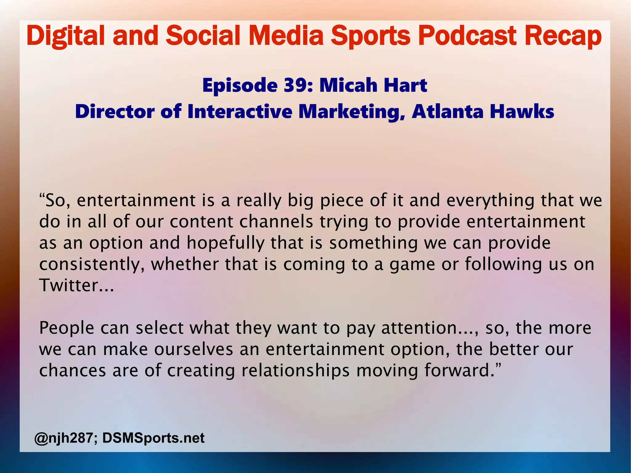 Digital and Social Media Sports Podcast Recap
Episode 39: Micah Hart
Director of Interactive Marketing, Atlanta Hawks
“So, entertainment is a really big piece of it and everything that we
do in all of our content channels trying to provide entertainment
as an option and hopefully that is something we can provide
consistently, whether that is coming to a game or following us on
Twitter...
People can select what they want to pay attention..., so, the more
we can make ourselves an entertainment option, the better our
chances are of creating relationships moving forward.”
@njh287; DSMSports.net
 