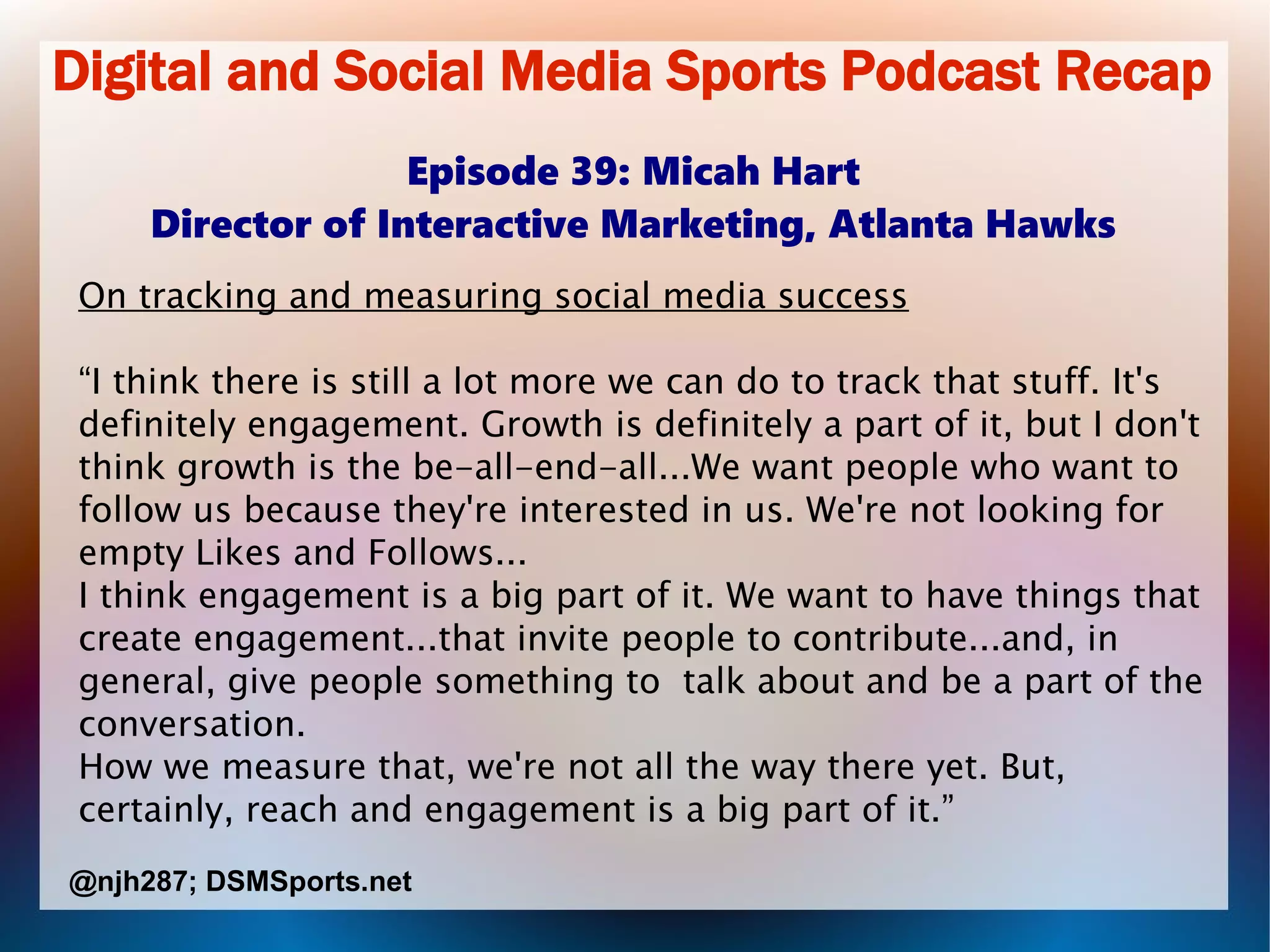 Digital and Social Media Sports Podcast Recap
Episode 39: Micah Hart
Director of Interactive Marketing, Atlanta Hawks
On tracking and measuring social media success
“I think there is still a lot more we can do to track that stuff. It's
definitely engagement. Growth is definitely a part of it, but I don't
think growth is the be-all-end-all...We want people who want to
follow us because they're interested in us. We're not looking for
empty Likes and Follows...
I think engagement is a big part of it. We want to have things that
create engagement...that invite people to contribute...and, in
general, give people something to talk about and be a part of the
conversation.
How we measure that, we're not all the way there yet. But,
certainly, reach and engagement is a big part of it.”
@njh287; DSMSports.net
 