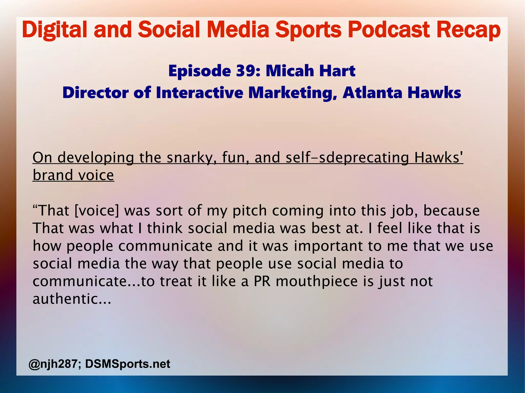 Digital and Social Media Sports Podcast Recap
Episode 39: Micah Hart
Director of Interactive Marketing, Atlanta Hawks
On developing the snarky, fun, and self-sdeprecating Hawks'
brand voice
“That [voice] was sort of my pitch coming into this job, because
That was what I think social media was best at. I feel like that is
how people communicate and it was important to me that we use
social media the way that people use social media to
communicate...to treat it like a PR mouthpiece is just not
authentic...
@njh287; DSMSports.net
 