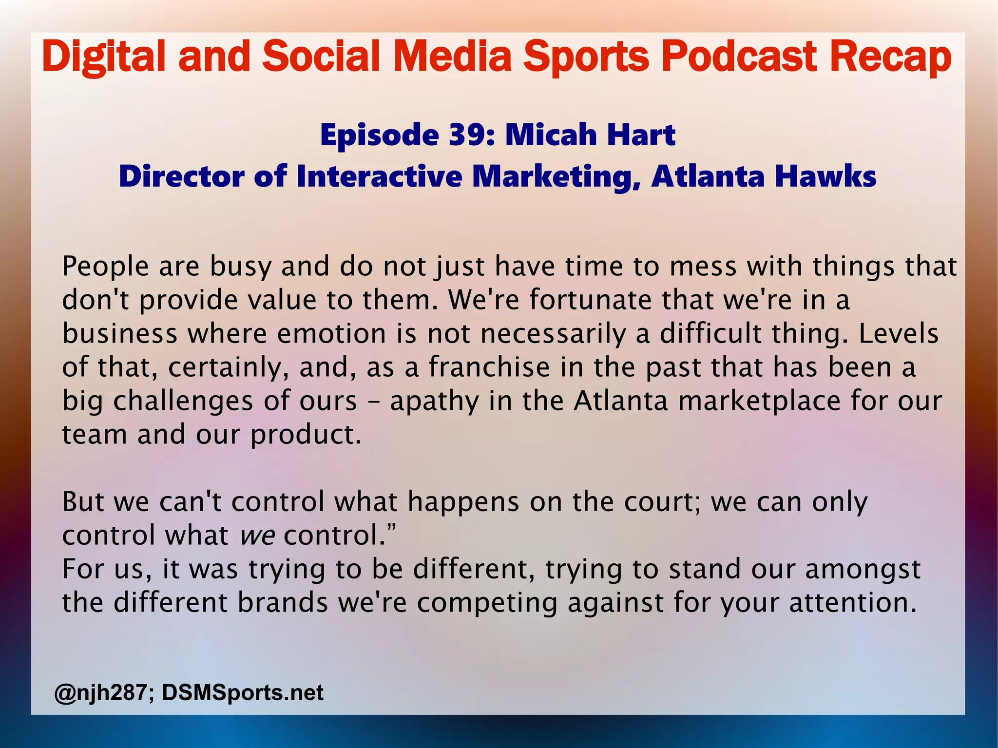 Digital and Social Media Sports Podcast Recap
Episode 39: Micah Hart
Director of Interactive Marketing, Atlanta Hawks
People are busy and do not just have time to mess with things that
don't provide value to them. We're fortunate that we're in a
business where emotion is not necessarily a difficult thing. Levels
of that, certainly, and, as a franchise in the past that has been a
big challenges of ours – apathy in the Atlanta marketplace for our
team and our product.
But we can't control what happens on the court; we can only
control what we control.”
For us, it was trying to be different, trying to stand our amongst
the different brands we're competing against for your attention.
@njh287; DSMSports.net
 