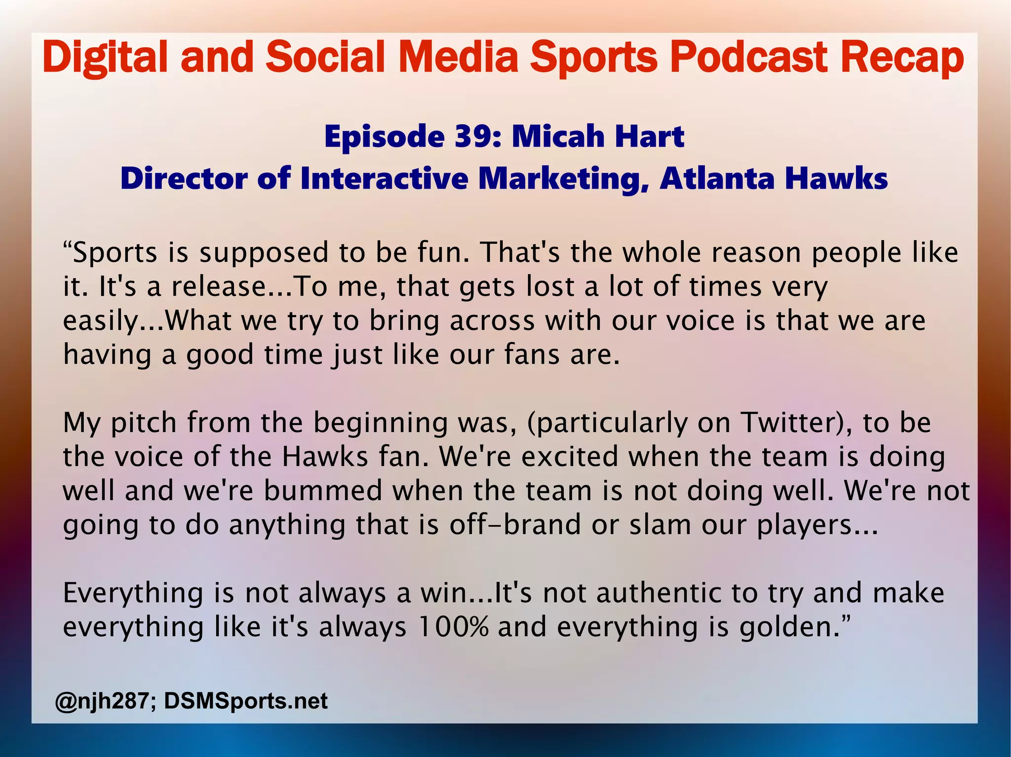 Digital and Social Media Sports Podcast Recap
Episode 39: Micah Hart
Director of Interactive Marketing, Atlanta Hawks
“Sports is supposed to be fun. That's the whole reason people like
it. It's a release...To me, that gets lost a lot of times very
easily...What we try to bring across with our voice is that we are
having a good time just like our fans are.
My pitch from the beginning was, (particularly on Twitter), to be
the voice of the Hawks fan. We're excited when the team is doing
well and we're bummed when the team is not doing well. We're not
going to do anything that is off-brand or slam our players...
Everything is not always a win...It's not authentic to try and make
everything like it's always 100% and everything is golden.”
@njh287; DSMSports.net
 