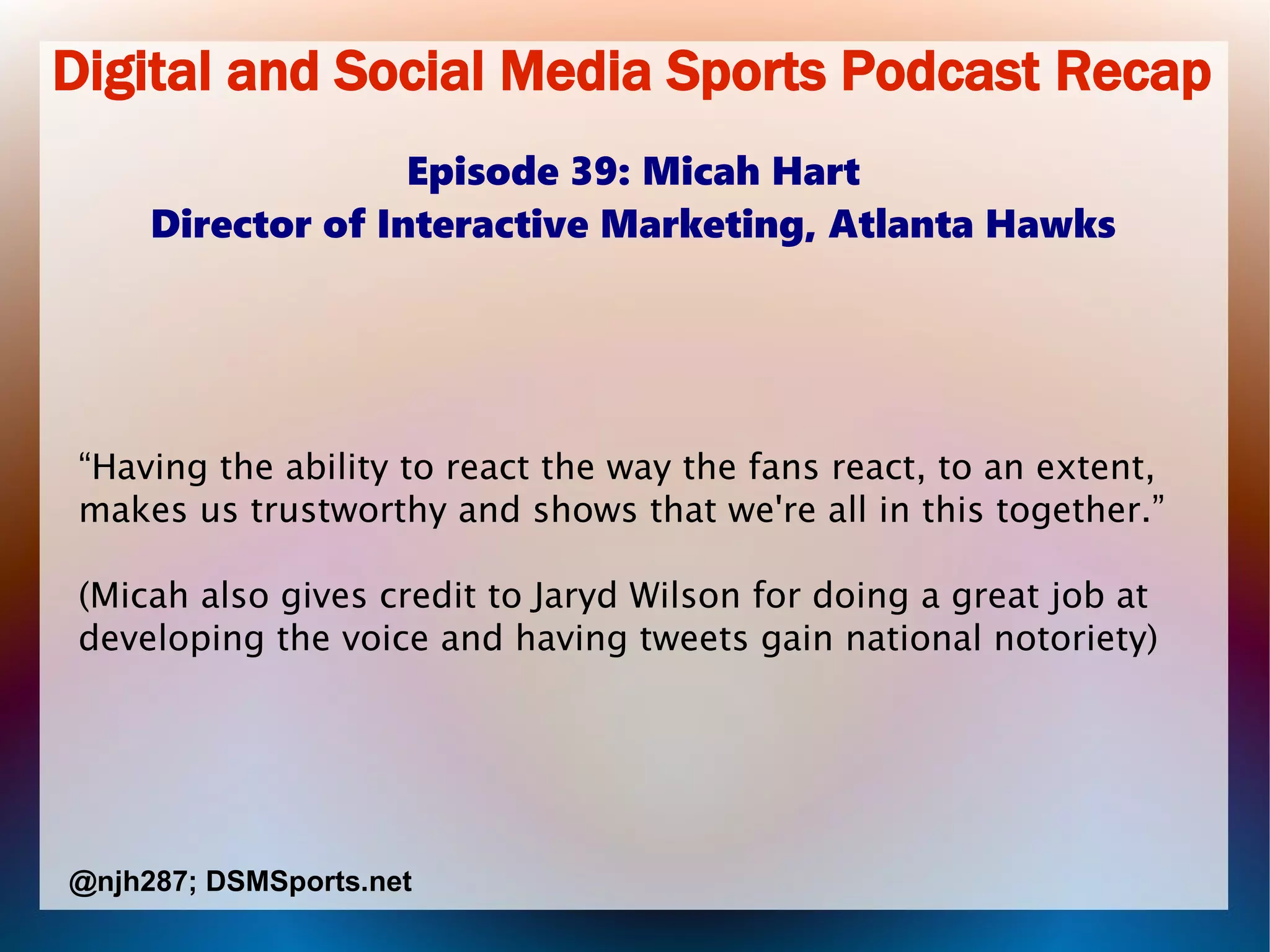 Digital and Social Media Sports Podcast Recap
Episode 39: Micah Hart
Director of Interactive Marketing, Atlanta Hawks
“Having the ability to react the way the fans react, to an extent,
makes us trustworthy and shows that we're all in this together.”
(Micah also gives credit to Jaryd Wilson for doing a great job at
developing the voice and having tweets gain national notoriety)
@njh287; DSMSports.net
 
