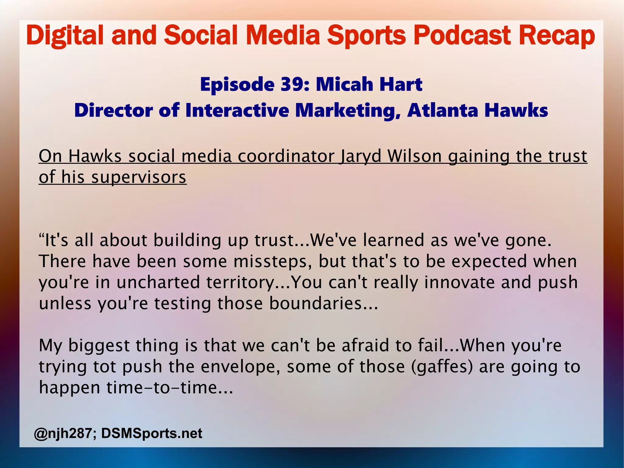Digital and Social Media Sports Podcast Recap
Episode 39: Micah Hart
Director of Interactive Marketing, Atlanta Hawks
On Hawks social media coordinator Jaryd Wilson gaining the trust
of his supervisors
“It's all about building up trust...We've learned as we've gone.
There have been some missteps, but that's to be expected when
you're in uncharted territory...You can't really innovate and push
unless you're testing those boundaries...
My biggest thing is that we can't be afraid to fail...When you're
trying tot push the envelope, some of those (gaffes) are going to
happen time-to-time...
@njh287; DSMSports.net
 