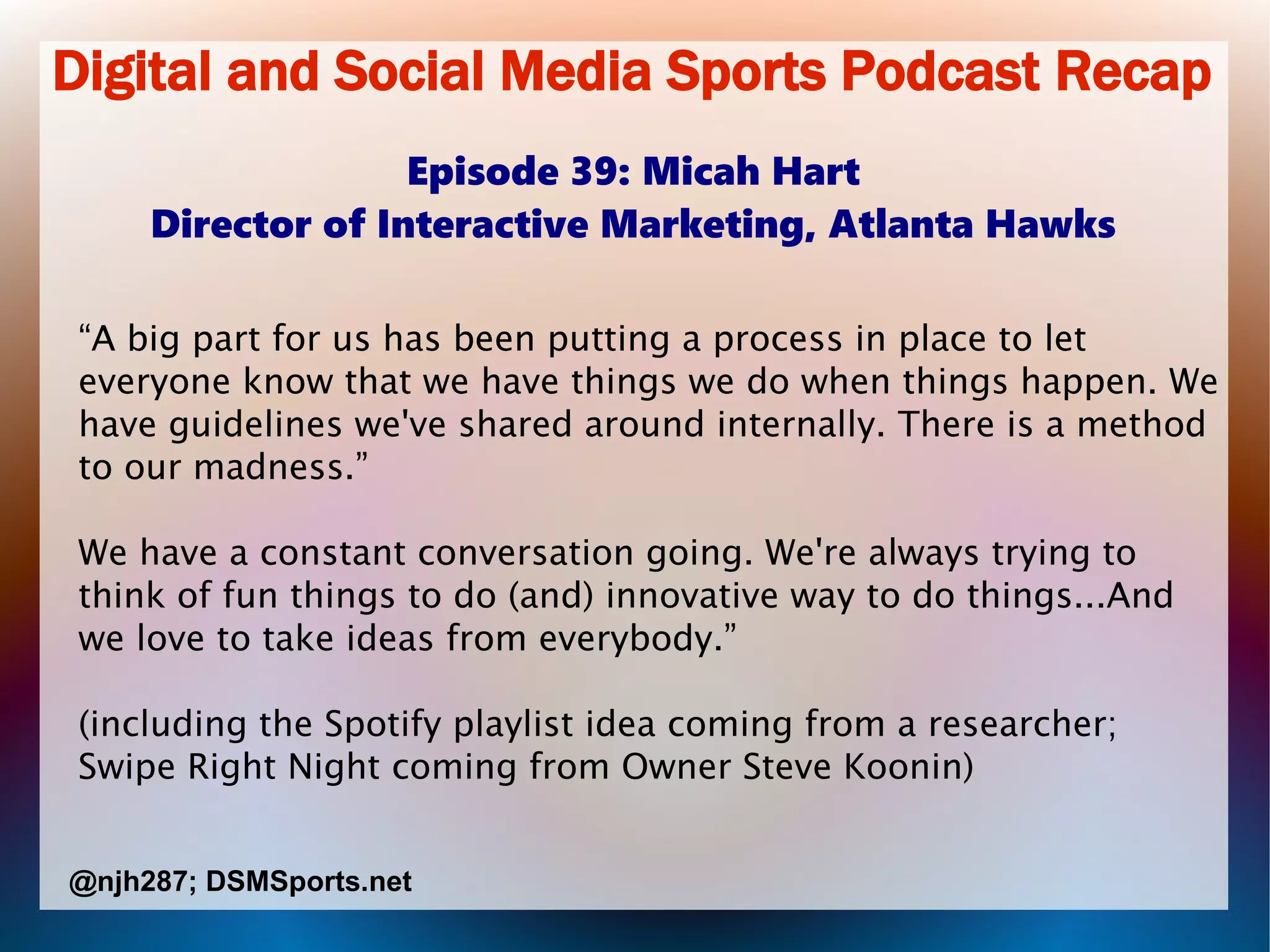 Digital and Social Media Sports Podcast Recap
Episode 39: Micah Hart
Director of Interactive Marketing, Atlanta Hawks
“A big part for us has been putting a process in place to let
everyone know that we have things we do when things happen. We
have guidelines we've shared around internally. There is a method
to our madness.”
We have a constant conversation going. We're always trying to
think of fun things to do (and) innovative way to do things...And
we love to take ideas from everybody.”
(including the Spotify playlist idea coming from a researcher;
Swipe Right Night coming from Owner Steve Koonin)
@njh287; DSMSports.net
 