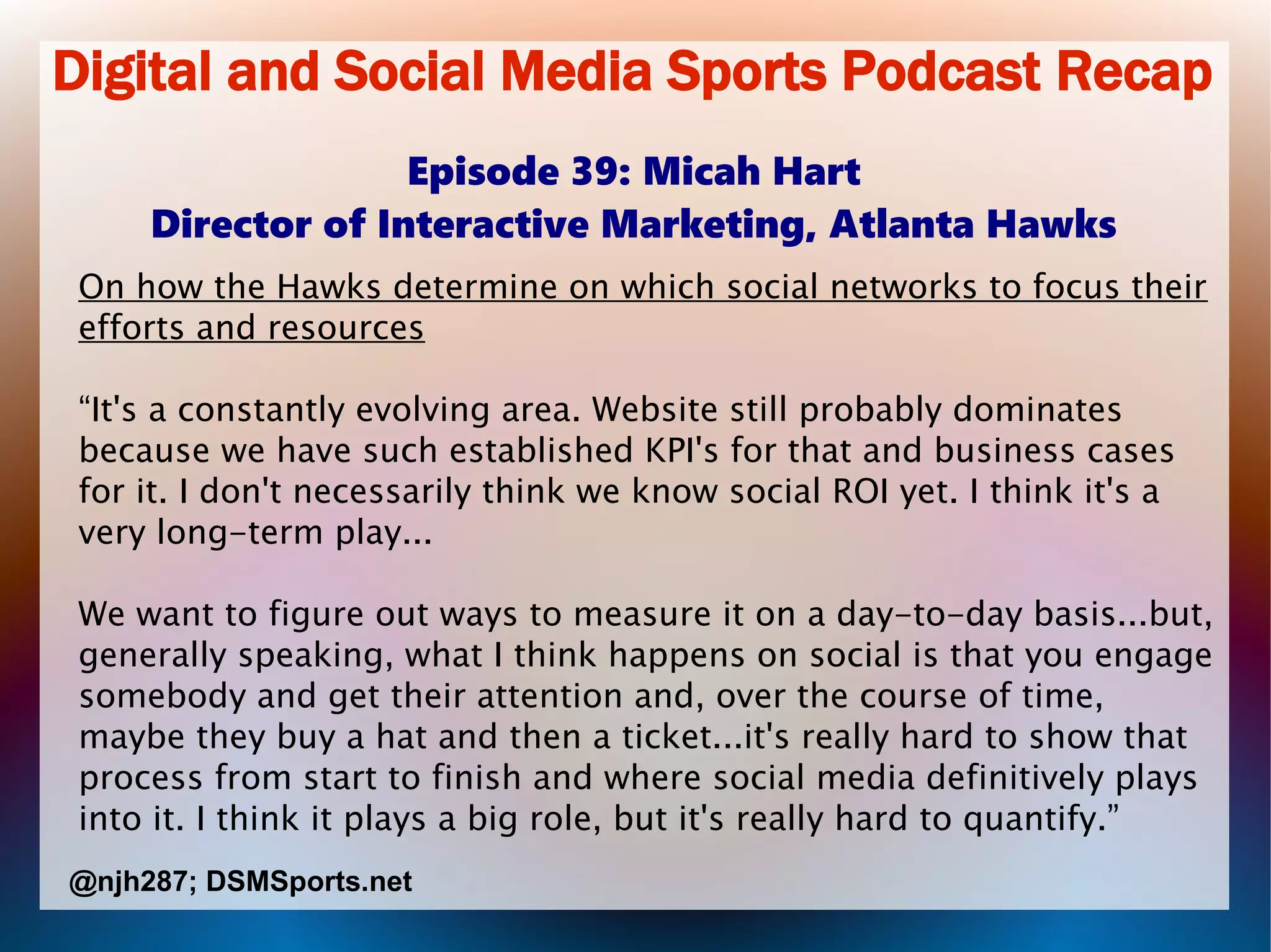 Digital and Social Media Sports Podcast Recap
Episode 39: Micah Hart
Director of Interactive Marketing, Atlanta Hawks
On how the Hawks determine on which social networks to focus their
efforts and resources
“It's a constantly evolving area. Website still probably dominates
because we have such established KPI's for that and business cases
for it. I don't necessarily think we know social ROI yet. I think it's a
very long-term play...
We want to figure out ways to measure it on a day-to-day basis...but,
generally speaking, what I think happens on social is that you engage
somebody and get their attention and, over the course of time,
maybe they buy a hat and then a ticket...it's really hard to show that
process from start to finish and where social media definitively plays
into it. I think it plays a big role, but it's really hard to quantify.”
@njh287; DSMSports.net
 