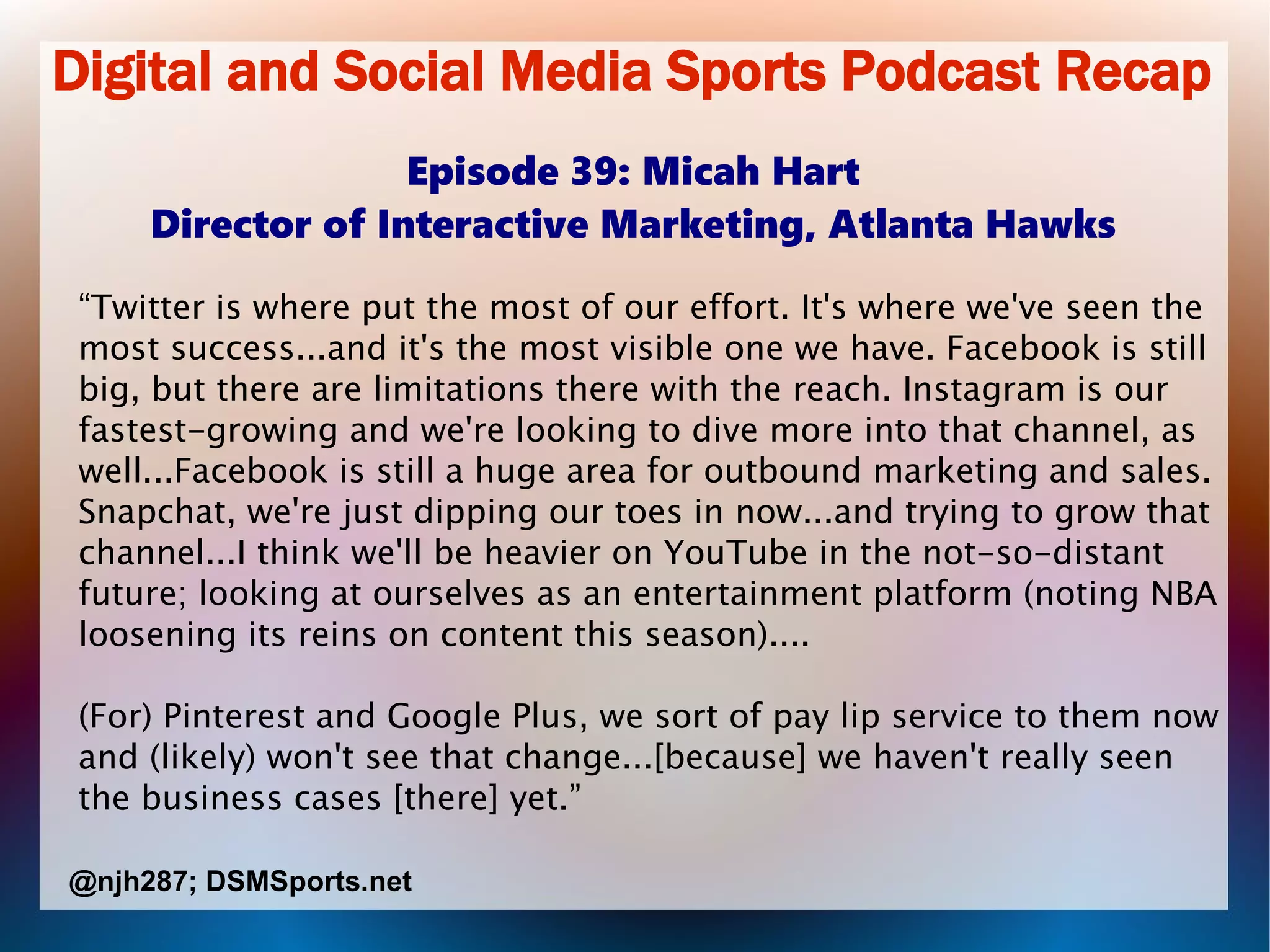 Digital and Social Media Sports Podcast Recap
Episode 39: Micah Hart
Director of Interactive Marketing, Atlanta Hawks
“Twitter is where put the most of our effort. It's where we've seen the
most success...and it's the most visible one we have. Facebook is still
big, but there are limitations there with the reach. Instagram is our
fastest-growing and we're looking to dive more into that channel, as
well...Facebook is still a huge area for outbound marketing and sales.
Snapchat, we're just dipping our toes in now...and trying to grow that
channel...I think we'll be heavier on YouTube in the not-so-distant
future; looking at ourselves as an entertainment platform (noting NBA
loosening its reins on content this season)....
(For) Pinterest and Google Plus, we sort of pay lip service to them now
and (likely) won't see that change...[because] we haven't really seen
the business cases [there] yet.”
@njh287; DSMSports.net
 