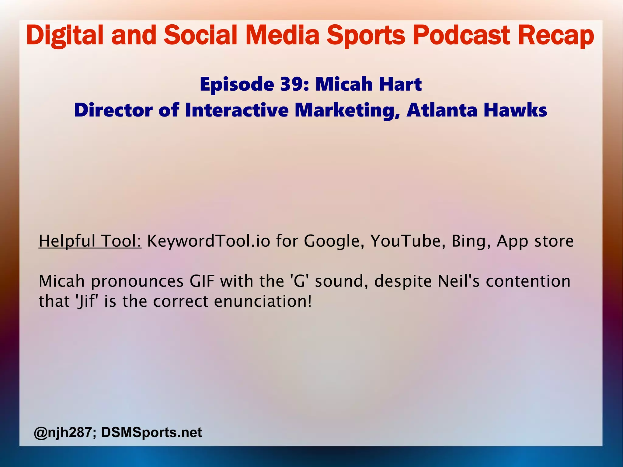 Digital and Social Media Sports Podcast Recap
Episode 39: Micah Hart
Director of Interactive Marketing, Atlanta Hawks
Helpful Tool: KeywordTool.io for Google, YouTube, Bing, App store
Micah pronounces GIF with the 'G' sound, despite Neil's contention
that 'Jif' is the correct enunciation!
@njh287; DSMSports.net
 