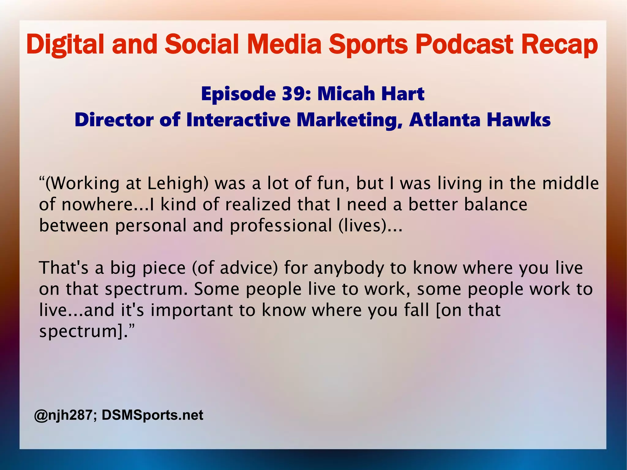 Digital and Social Media Sports Podcast Recap
Episode 39: Micah Hart
Director of Interactive Marketing, Atlanta Hawks
“(Working at Lehigh) was a lot of fun, but I was living in the middle
of nowhere...I kind of realized that I need a better balance
between personal and professional (lives)...
That's a big piece (of advice) for anybody to know where you live
on that spectrum. Some people live to work, some people work to
live...and it's important to know where you fall [on that
spectrum].”
@njh287; DSMSports.net
 