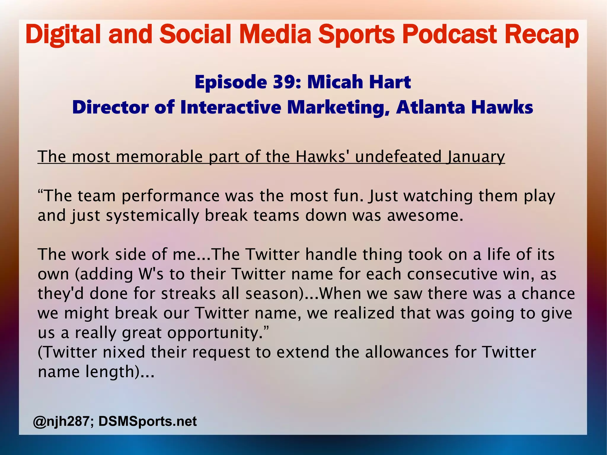 Digital and Social Media Sports Podcast Recap
Episode 39: Micah Hart
Director of Interactive Marketing, Atlanta Hawks
The most memorable part of the Hawks' undefeated January
“The team performance was the most fun. Just watching them play
and just systemically break teams down was awesome.
The work side of me...The Twitter handle thing took on a life of its
own (adding W's to their Twitter name for each consecutive win, as
they'd done for streaks all season)...When we saw there was a chance
we might break our Twitter name, we realized that was going to give
us a really great opportunity.”
(Twitter nixed their request to extend the allowances for Twitter
name length)...
@njh287; DSMSports.net
 