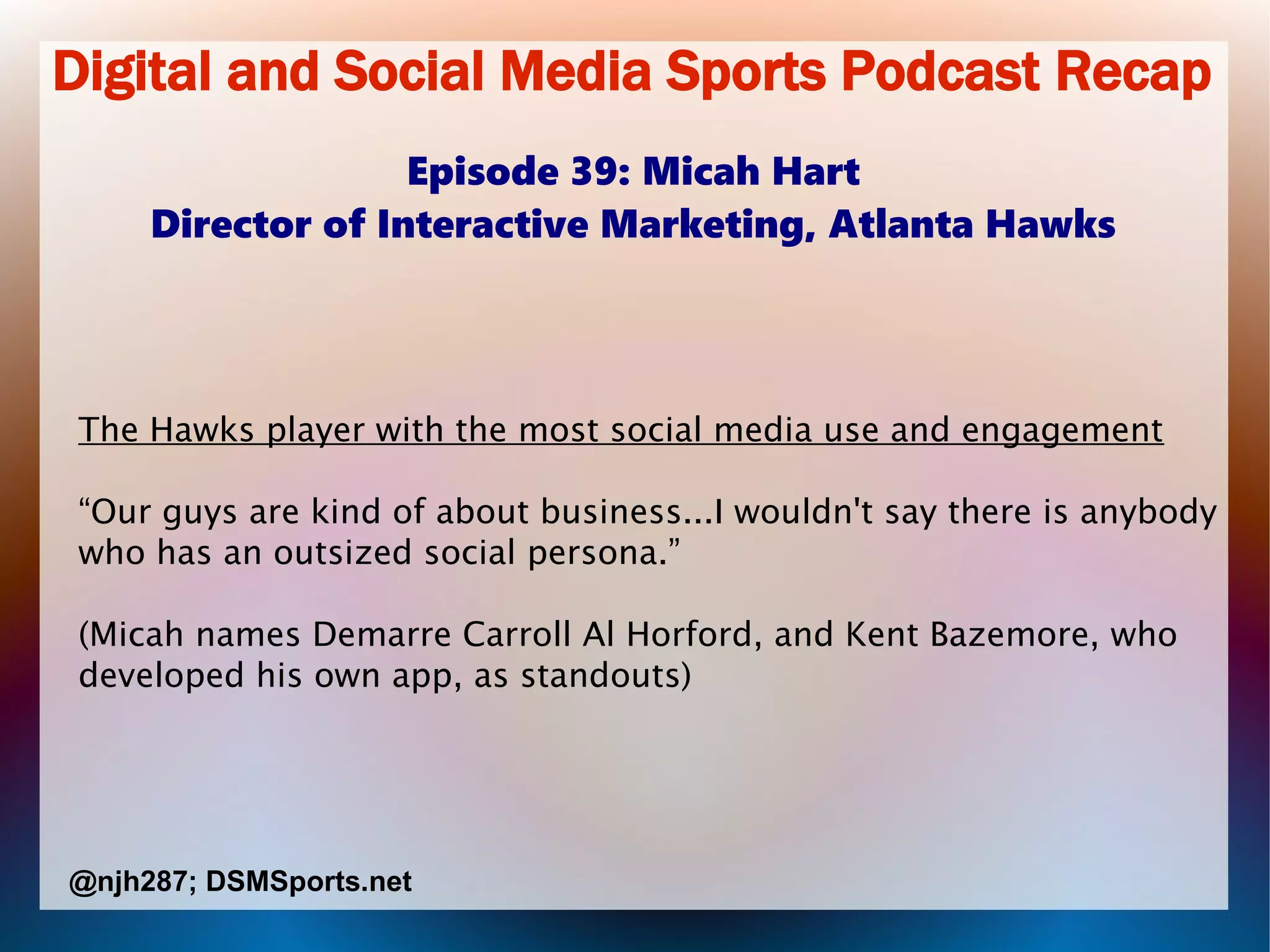Digital and Social Media Sports Podcast Recap
Episode 39: Micah Hart
Director of Interactive Marketing, Atlanta Hawks
The Hawks player with the most social media use and engagement
“Our guys are kind of about business...I wouldn't say there is anybody
who has an outsized social persona.”
(Micah names Demarre Carroll Al Horford, and Kent Bazemore, who
developed his own app, as standouts)
@njh287; DSMSports.net
 