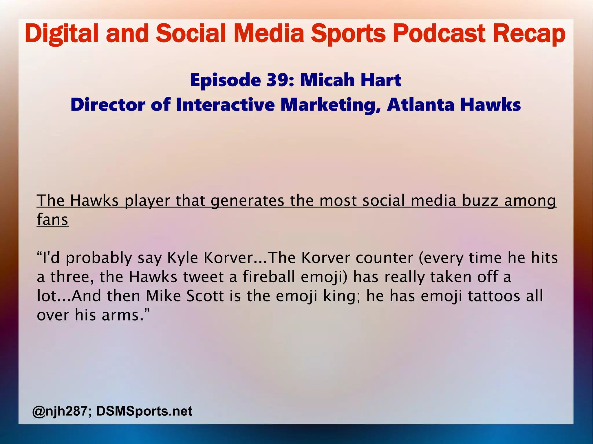 Digital and Social Media Sports Podcast Recap
Episode 39: Micah Hart
Director of Interactive Marketing, Atlanta Hawks
The Hawks player that generates the most social media buzz among
fans
“I'd probably say Kyle Korver...The Korver counter (every time he hits
a three, the Hawks tweet a fireball emoji) has really taken off a
lot...And then Mike Scott is the emoji king; he has emoji tattoos all
over his arms.”
@njh287; DSMSports.net
 