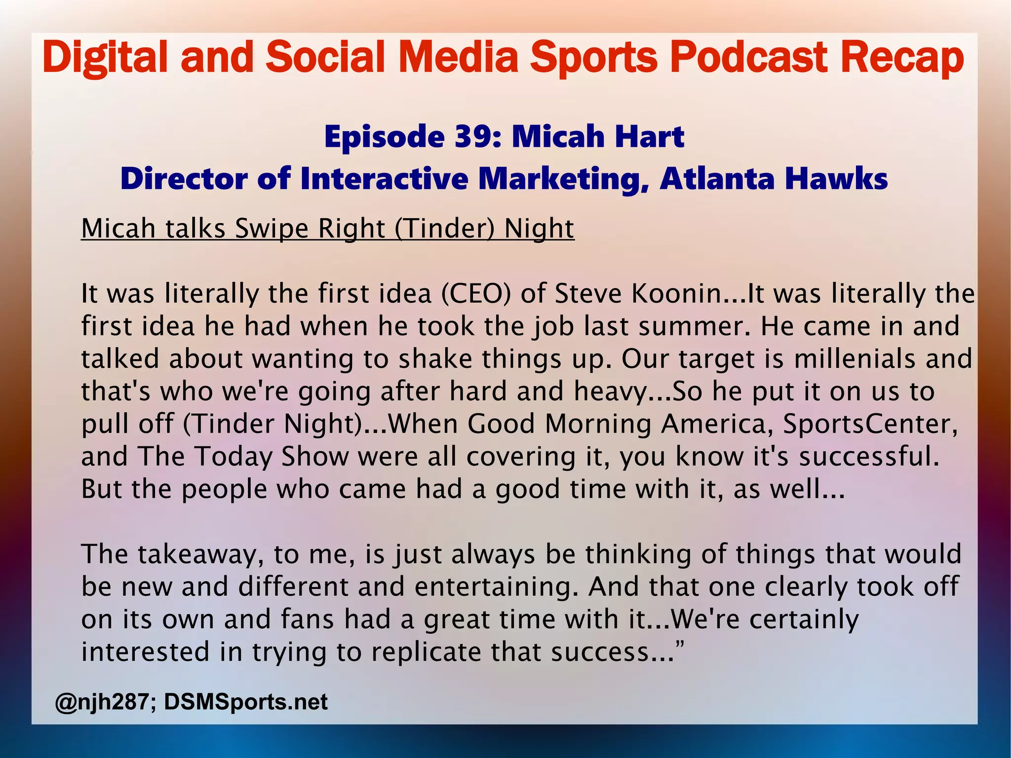 Digital and Social Media Sports Podcast Recap
Episode 39: Micah Hart
Director of Interactive Marketing, Atlanta Hawks
Micah talks Swipe Right (Tinder) Night
It was literally the first idea (CEO) of Steve Koonin...It was literally the
first idea he had when he took the job last summer. He came in and
talked about wanting to shake things up. Our target is millenials and
that's who we're going after hard and heavy...So he put it on us to
pull off (Tinder Night)...When Good Morning America, SportsCenter,
and The Today Show were all covering it, you know it's successful.
But the people who came had a good time with it, as well...
The takeaway, to me, is just always be thinking of things that would
be new and different and entertaining. And that one clearly took off
on its own and fans had a great time with it...We're certainly
interested in trying to replicate that success...”
@njh287; DSMSports.net
 