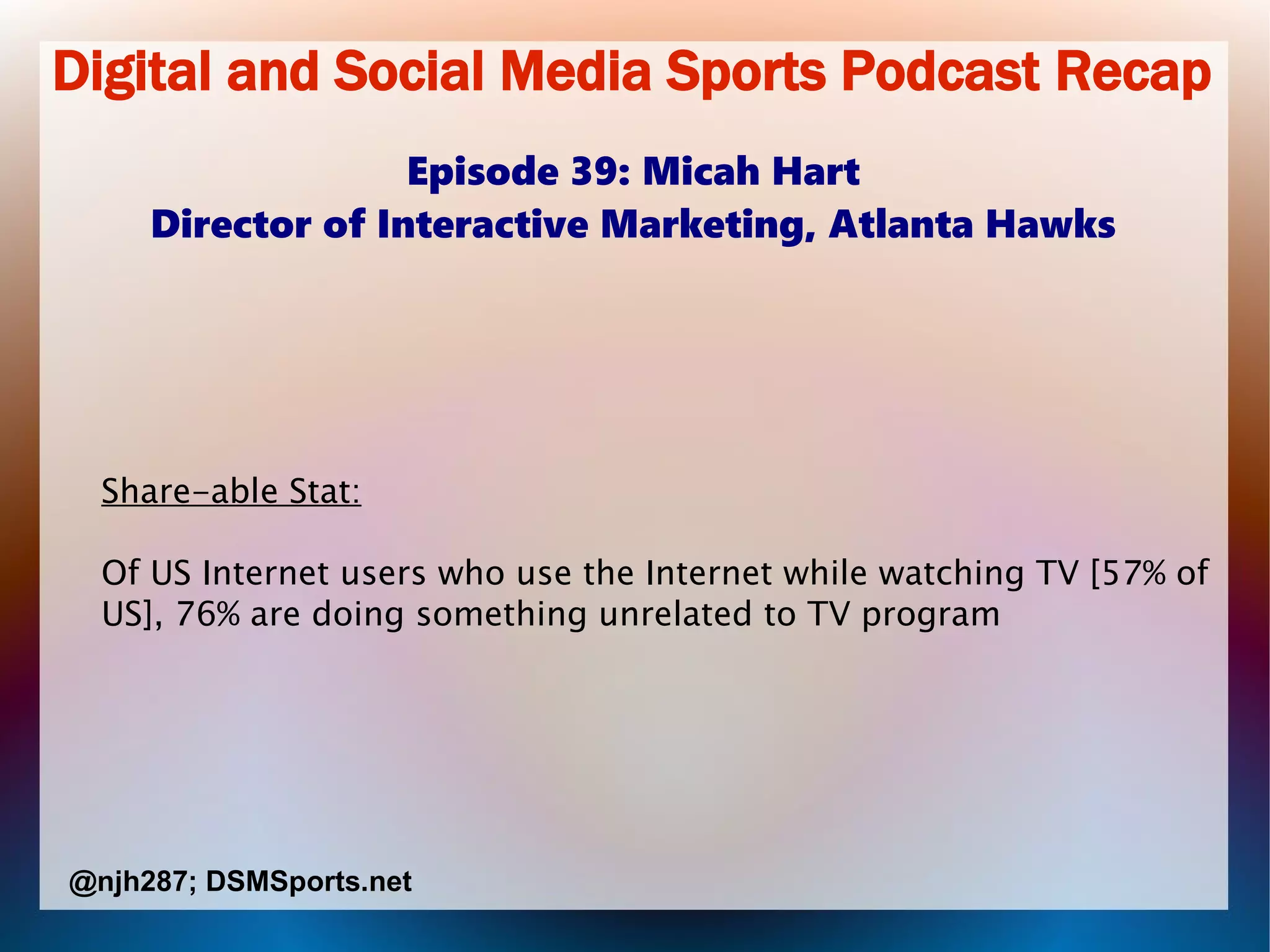 Digital and Social Media Sports Podcast Recap
Episode 39: Micah Hart
Director of Interactive Marketing, Atlanta Hawks
Share-able Stat:
Of US Internet users who use the Internet while watching TV [57% of
US], 76% are doing something unrelated to TV program
@njh287; DSMSports.net
 