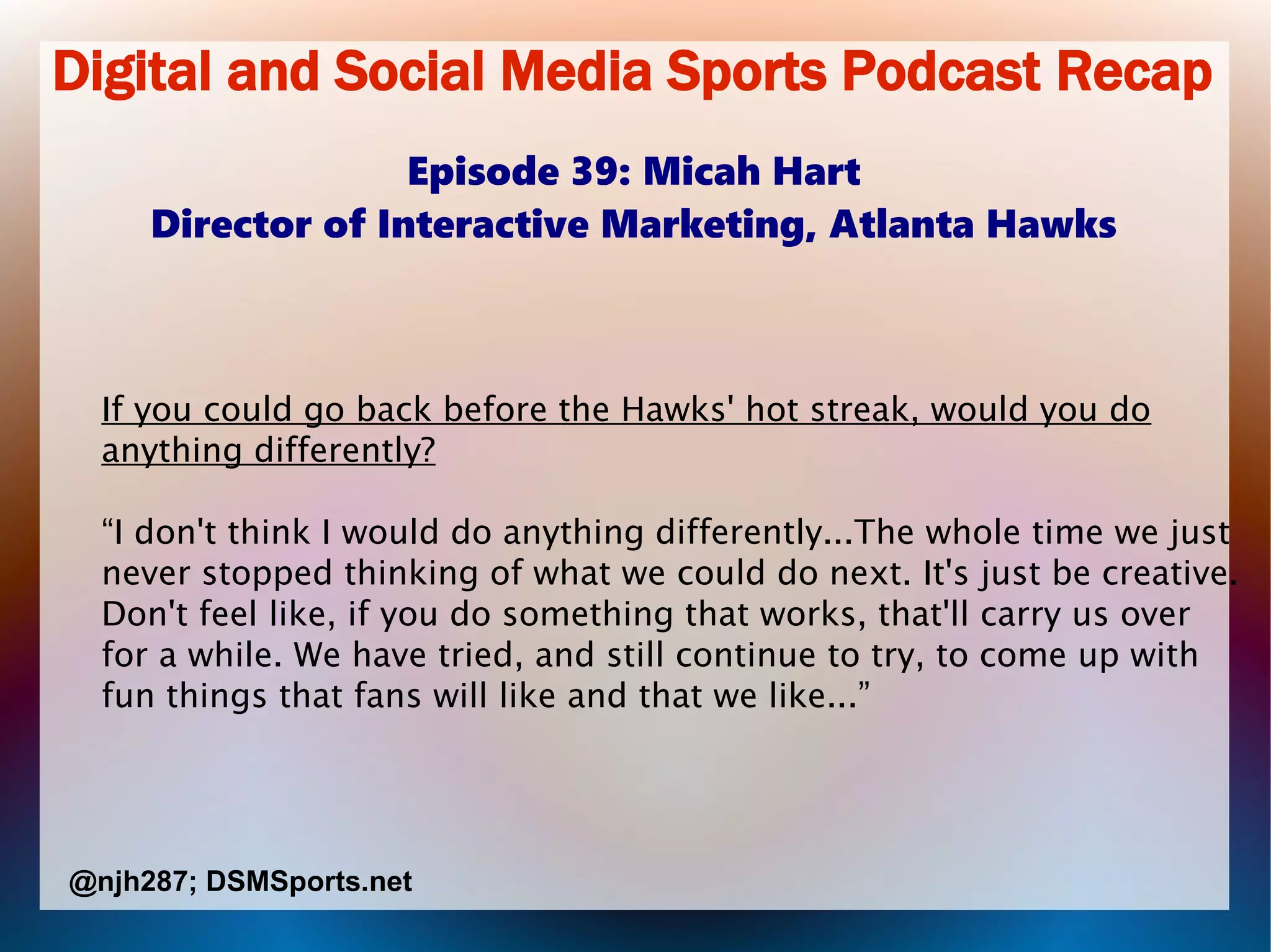 Digital and Social Media Sports Podcast Recap
Episode 39: Micah Hart
Director of Interactive Marketing, Atlanta Hawks
If you could go back before the Hawks' hot streak, would you do
anything differently?
“I don't think I would do anything differently...The whole time we just
never stopped thinking of what we could do next. It's just be creative.
Don't feel like, if you do something that works, that'll carry us over
for a while. We have tried, and still continue to try, to come up with
fun things that fans will like and that we like...”
@njh287; DSMSports.net
 