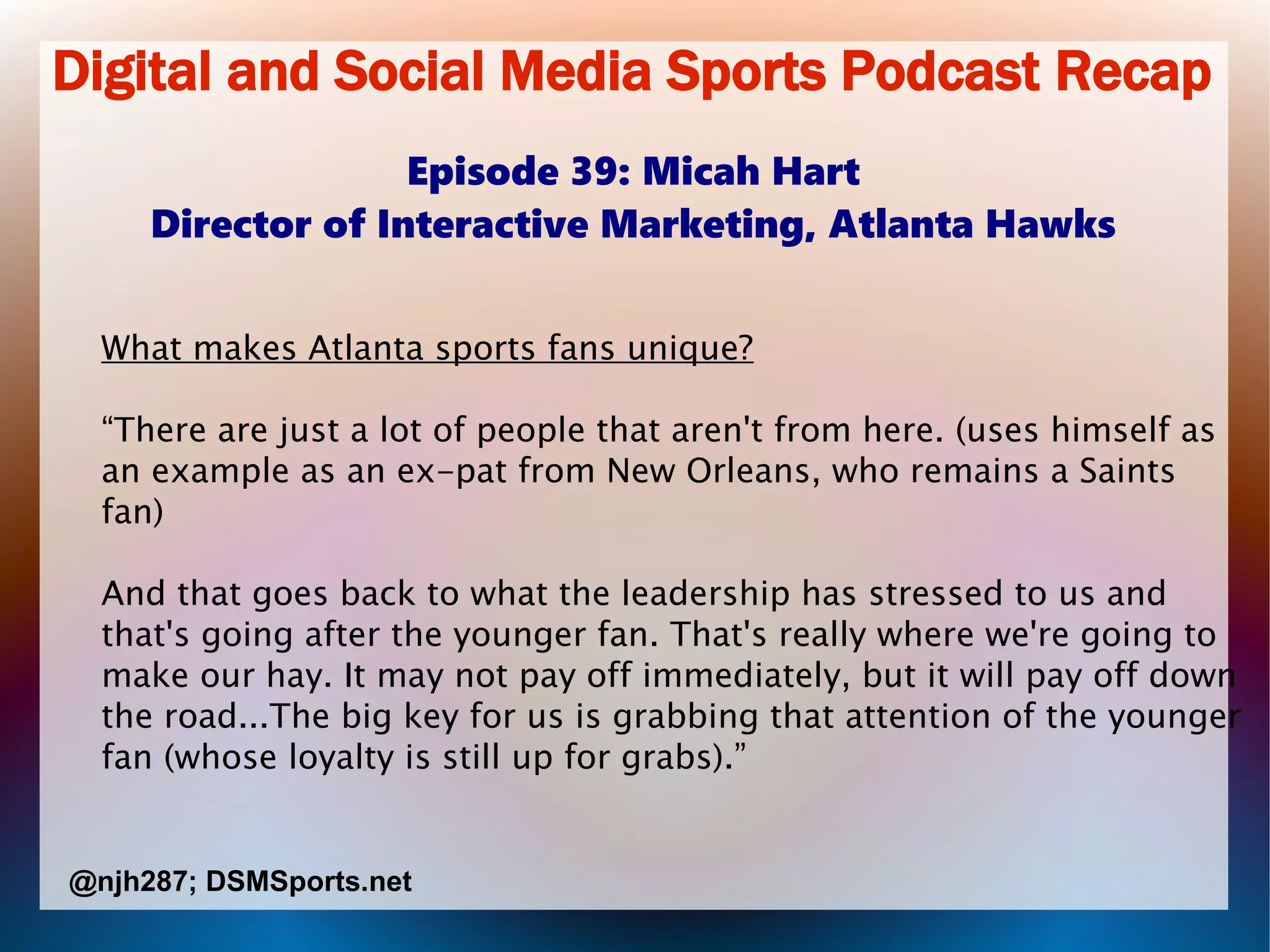 Digital and Social Media Sports Podcast Recap
Episode 39: Micah Hart
Director of Interactive Marketing, Atlanta Hawks
What makes Atlanta sports fans unique?
“There are just a lot of people that aren't from here. (uses himself as
an example as an ex-pat from New Orleans, who remains a Saints
fan)
And that goes back to what the leadership has stressed to us and
that's going after the younger fan. That's really where we're going to
make our hay. It may not pay off immediately, but it will pay off down
the road...The big key for us is grabbing that attention of the younger
fan (whose loyalty is still up for grabs).”
@njh287; DSMSports.net
 