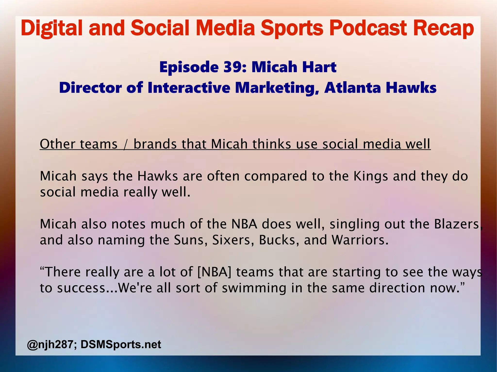 Digital and Social Media Sports Podcast Recap
Episode 39: Micah Hart
Director of Interactive Marketing, Atlanta Hawks
Other teams / brands that Micah thinks use social media well
Micah says the Hawks are often compared to the Kings and they do
social media really well.
Micah also notes much of the NBA does well, singling out the Blazers,
and also naming the Suns, Sixers, Bucks, and Warriors.
“There really are a lot of [NBA] teams that are starting to see the ways
to success...We're all sort of swimming in the same direction now.”
@njh287; DSMSports.net
 