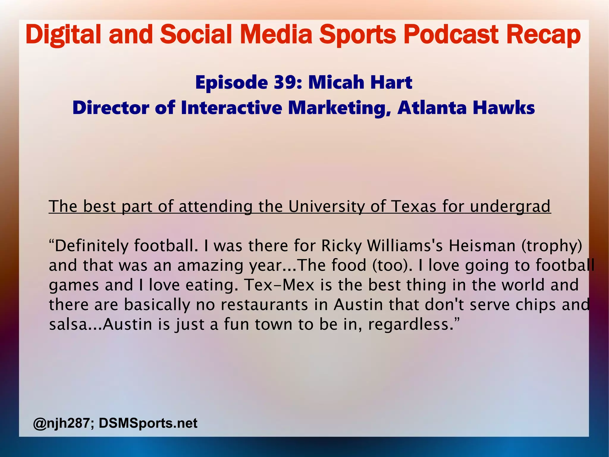 Digital and Social Media Sports Podcast Recap
Episode 39: Micah Hart
Director of Interactive Marketing, Atlanta Hawks
The best part of attending the University of Texas for undergrad
“Definitely football. I was there for Ricky Williams's Heisman (trophy)
and that was an amazing year...The food (too). I love going to football
games and I love eating. Tex-Mex is the best thing in the world and
there are basically no restaurants in Austin that don't serve chips and
salsa...Austin is just a fun town to be in, regardless.”
@njh287; DSMSports.net
 