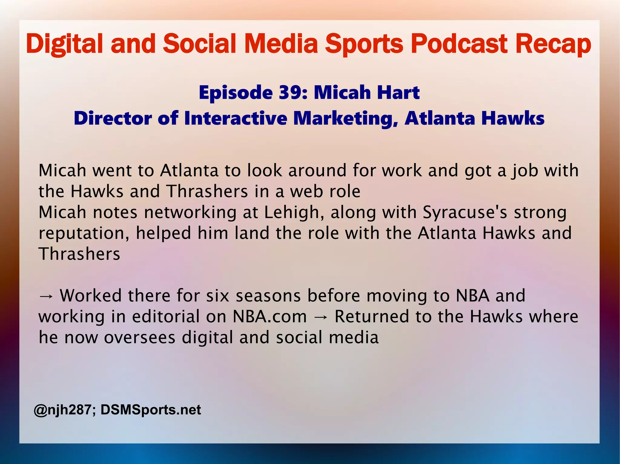 Digital and Social Media Sports Podcast Recap
Episode 39: Micah Hart
Director of Interactive Marketing, Atlanta Hawks
Micah went to Atlanta to look around for work and got a job with
the Hawks and Thrashers in a web role
Micah notes networking at Lehigh, along with Syracuse's strong
reputation, helped him land the role with the Atlanta Hawks and
Thrashers
→ Worked there for six seasons before moving to NBA and
working in editorial on NBA.com → Returned to the Hawks where
he now oversees digital and social media
@njh287; DSMSports.net
 