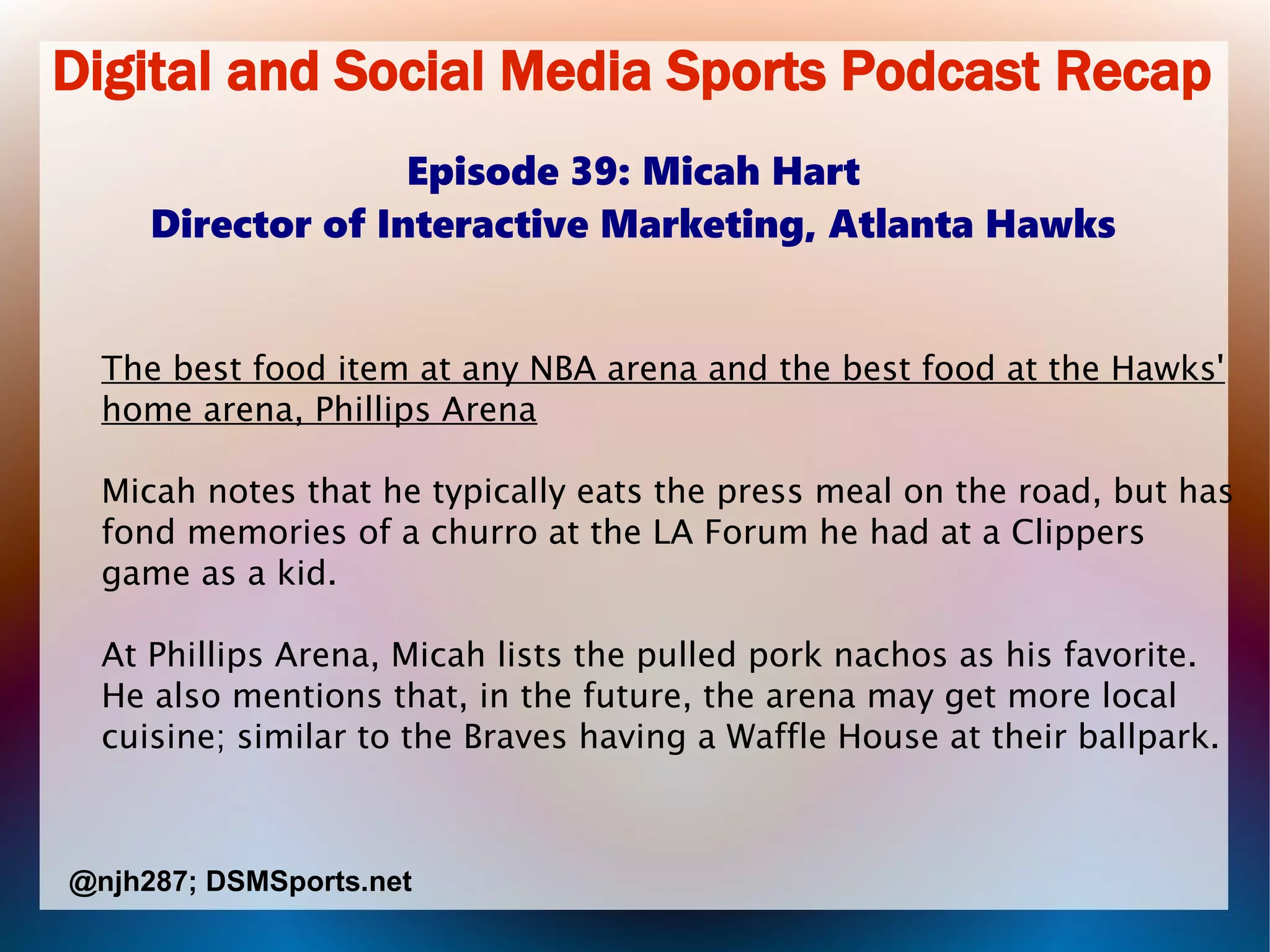 Digital and Social Media Sports Podcast Recap
Episode 39: Micah Hart
Director of Interactive Marketing, Atlanta Hawks
The best food item at any NBA arena and the best food at the Hawks'
home arena, Phillips Arena
Micah notes that he typically eats the press meal on the road, but has
fond memories of a churro at the LA Forum he had at a Clippers
game as a kid.
At Phillips Arena, Micah lists the pulled pork nachos as his favorite.
He also mentions that, in the future, the arena may get more local
cuisine; similar to the Braves having a Waffle House at their ballpark.
@njh287; DSMSports.net
 