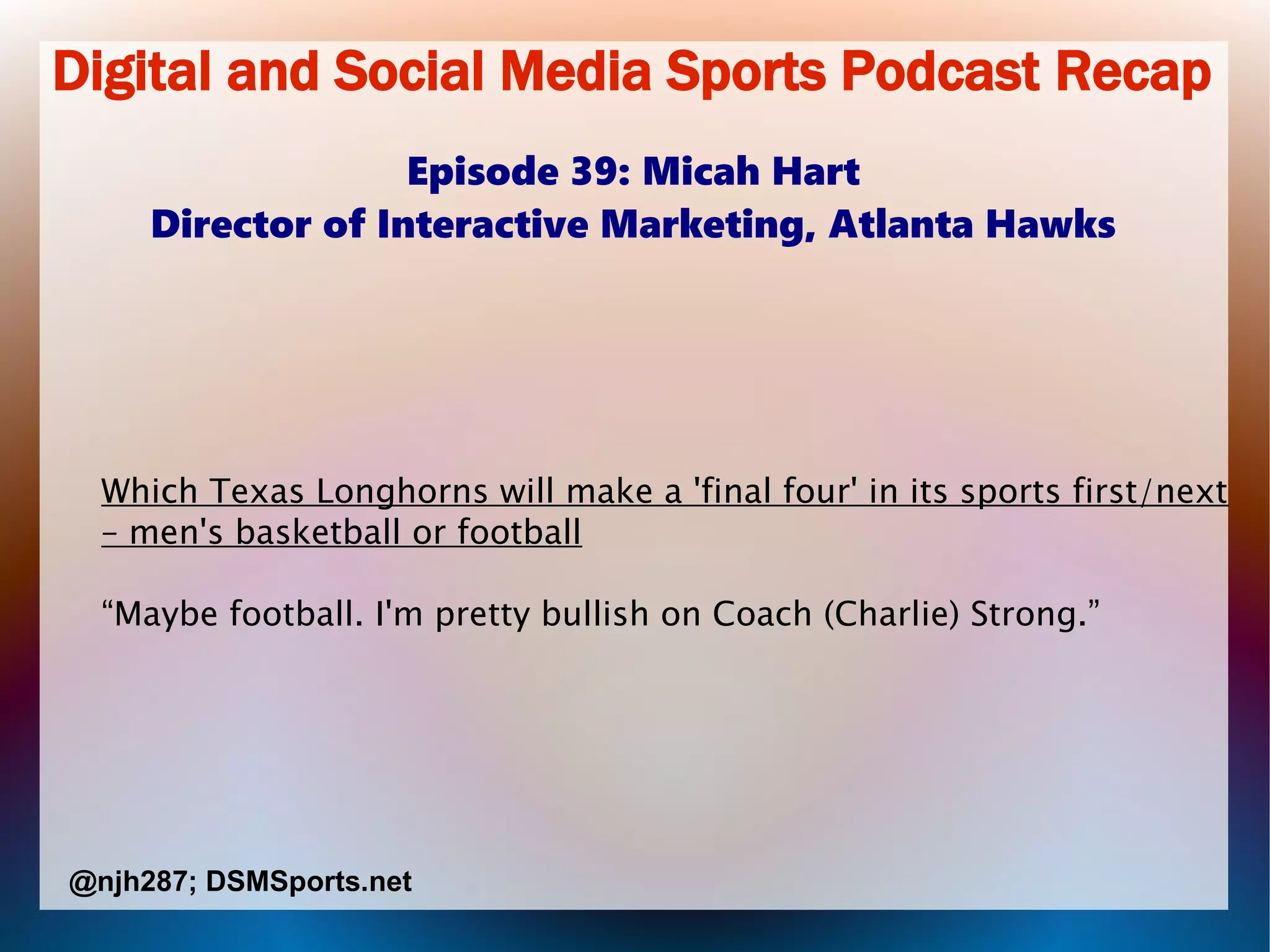 Digital and Social Media Sports Podcast Recap
Episode 39: Micah Hart
Director of Interactive Marketing, Atlanta Hawks
Which Texas Longhorns will make a 'final four' in its sports first/next
– men's basketball or football
“Maybe football. I'm pretty bullish on Coach (Charlie) Strong.”
@njh287; DSMSports.net
 