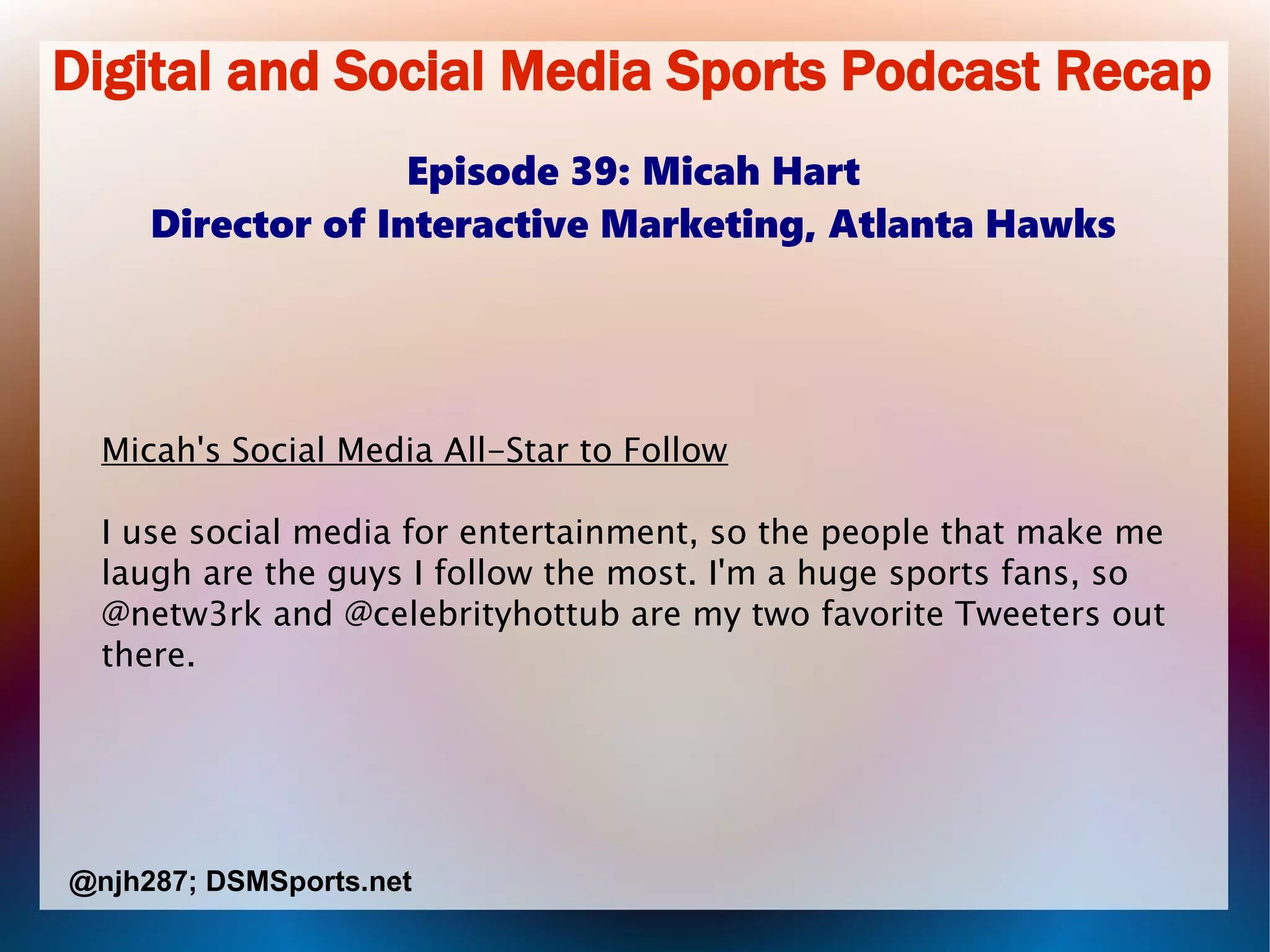Digital and Social Media Sports Podcast Recap
Episode 39: Micah Hart
Director of Interactive Marketing, Atlanta Hawks
Micah's Social Media All-Star to Follow
I use social media for entertainment, so the people that make me
laugh are the guys I follow the most. I'm a huge sports fans, so
@netw3rk and @celebrityhottub are my two favorite Tweeters out
there.
@njh287; DSMSports.net
 