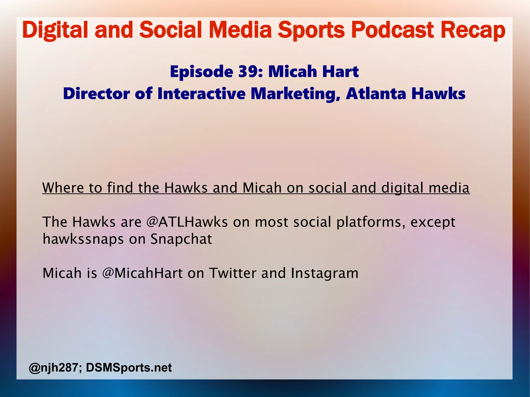 Digital and Social Media Sports Podcast Recap
Episode 39: Micah Hart
Director of Interactive Marketing, Atlanta Hawks
Where to find the Hawks and Micah on social and digital media
The Hawks are @ATLHawks on most social platforms, except
hawkssnaps on Snapchat
Micah is @MicahHart on Twitter and Instagram
@njh287; DSMSports.net
 