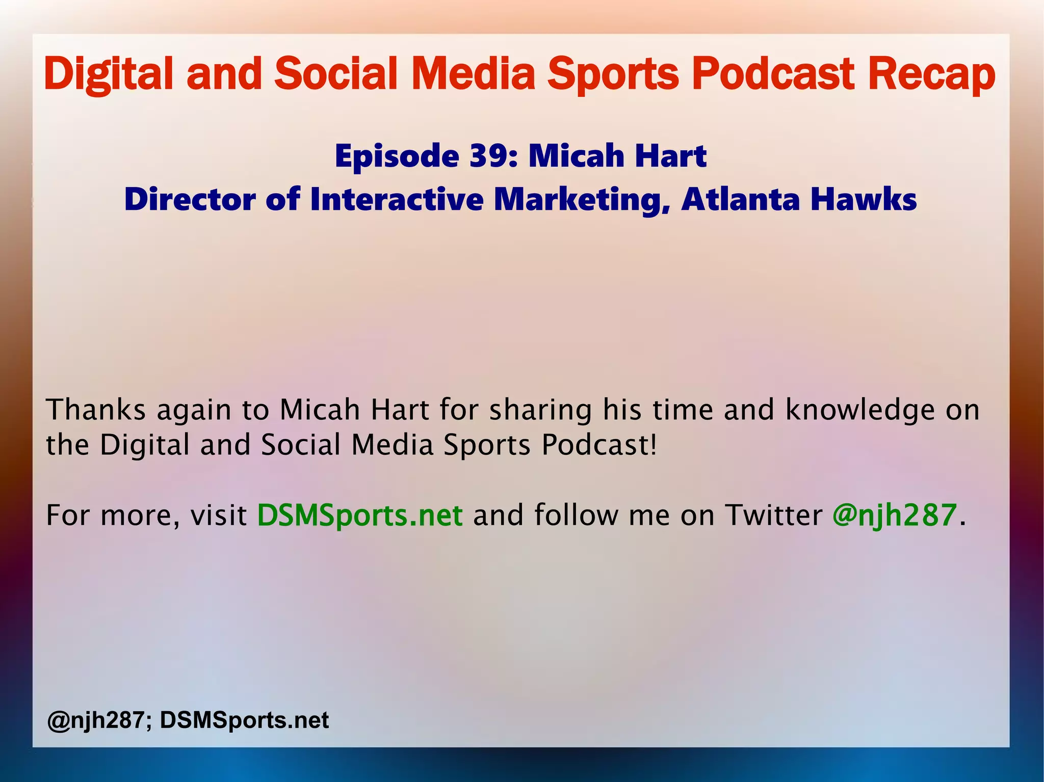 Digital and Social Media Sports Podcast Recap
Episode 39: Micah Hart
Director of Interactive Marketing, Atlanta Hawks
Thanks again to Micah Hart for sharing his time and knowledge on
the Digital and Social Media Sports Podcast!
For more, visit DSMSports.net and follow me on Twitter @njh287.
@njh287; DSMSports.net
 