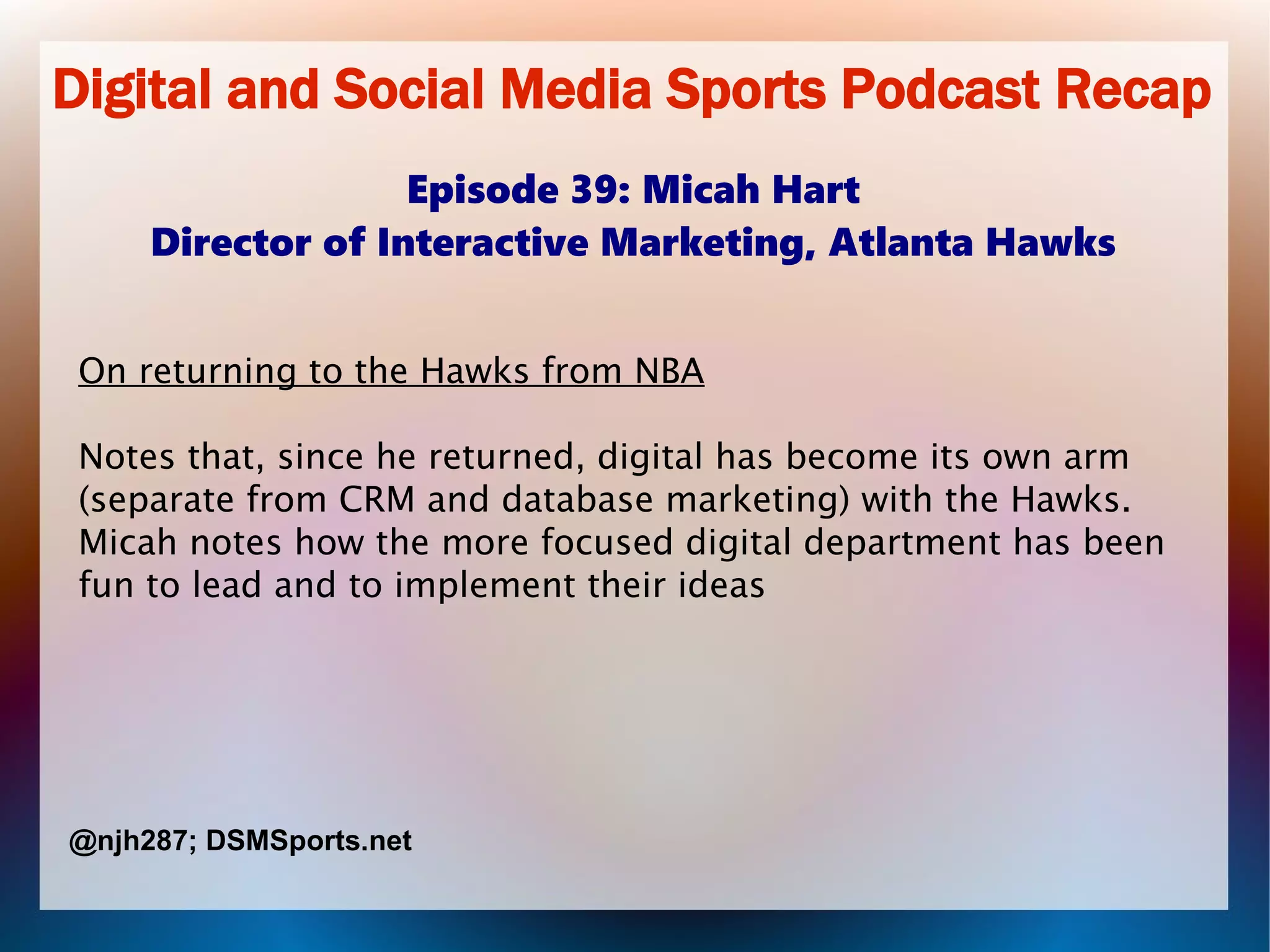 Digital and Social Media Sports Podcast Recap
Episode 39: Micah Hart
Director of Interactive Marketing, Atlanta Hawks
On returning to the Hawks from NBA
Notes that, since he returned, digital has become its own arm
(separate from CRM and database marketing) with the Hawks.
Micah notes how the more focused digital department has been
fun to lead and to implement their ideas
@njh287; DSMSports.net
 