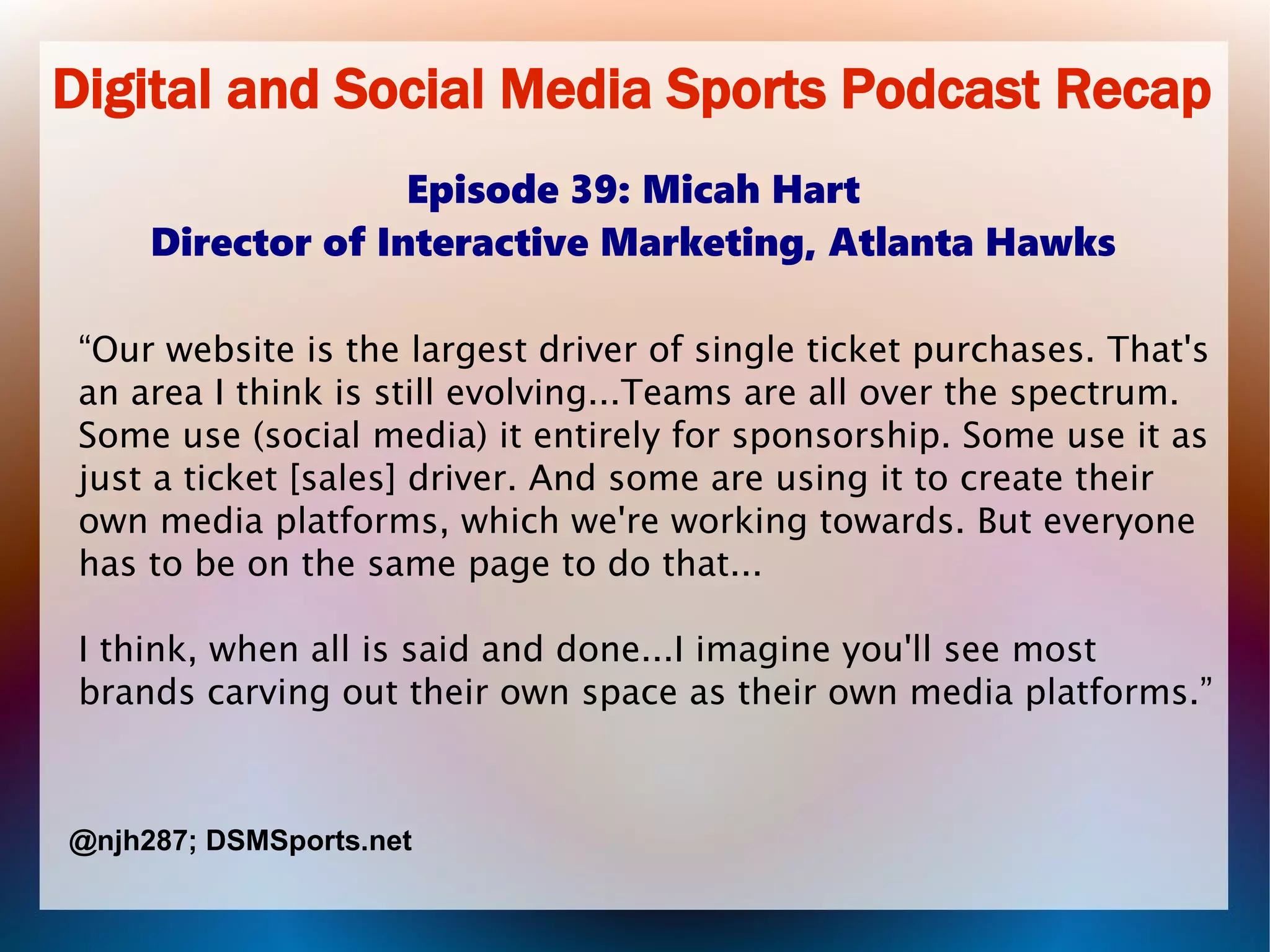 Digital and Social Media Sports Podcast Recap
Episode 39: Micah Hart
Director of Interactive Marketing, Atlanta Hawks
“Our website is the largest driver of single ticket purchases. That's
an area I think is still evolving...Teams are all over the spectrum.
Some use (social media) it entirely for sponsorship. Some use it as
just a ticket [sales] driver. And some are using it to create their
own media platforms, which we're working towards. But everyone
has to be on the same page to do that...
I think, when all is said and done...I imagine you'll see most
brands carving out their own space as their own media platforms.”
@njh287; DSMSports.net
 