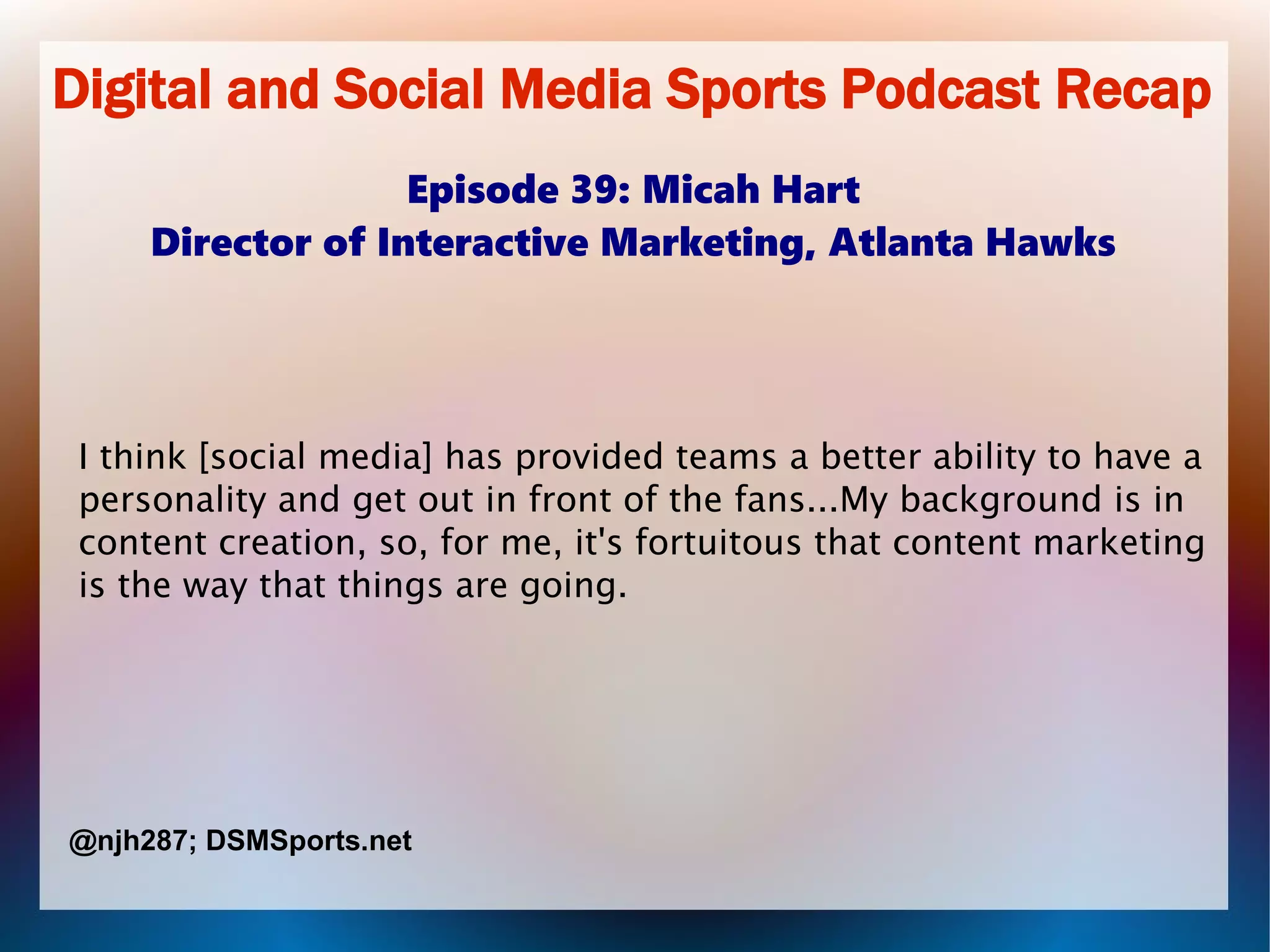 Digital and Social Media Sports Podcast Recap
Episode 39: Micah Hart
Director of Interactive Marketing, Atlanta Hawks
I think [social media] has provided teams a better ability to have a
personality and get out in front of the fans...My background is in
content creation, so, for me, it's fortuitous that content marketing
is the way that things are going.
@njh287; DSMSports.net
 