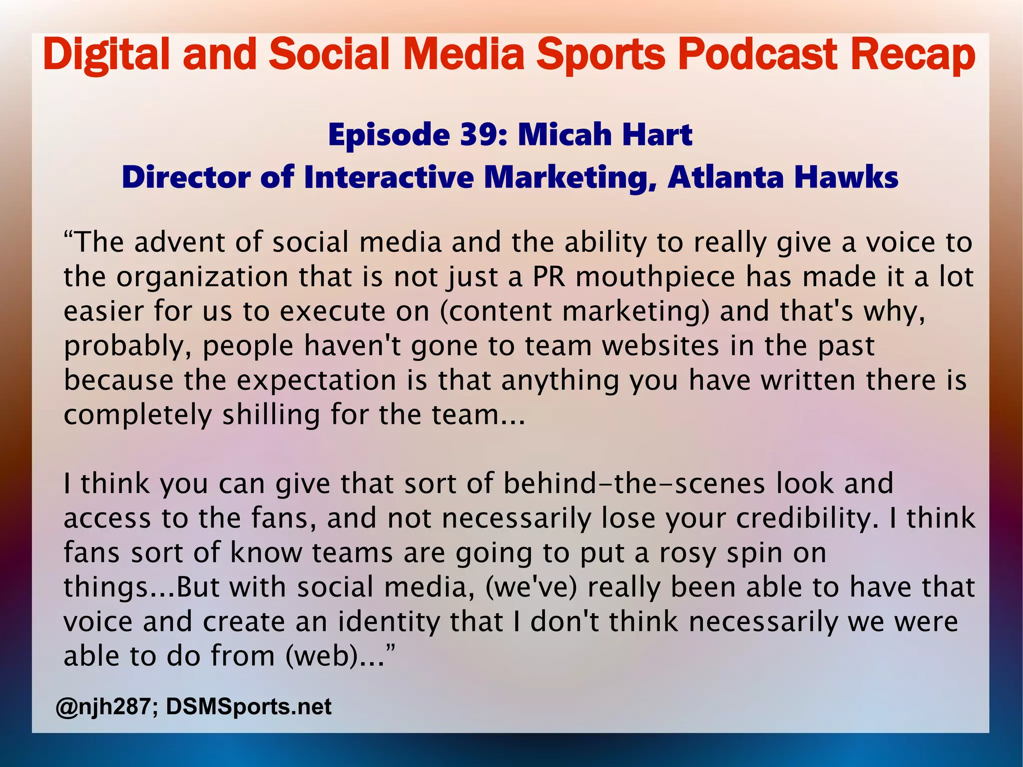 Digital and Social Media Sports Podcast Recap
Episode 39: Micah Hart
Director of Interactive Marketing, Atlanta Hawks
“The advent of social media and the ability to really give a voice to
the organization that is not just a PR mouthpiece has made it a lot
easier for us to execute on (content marketing) and that's why,
probably, people haven't gone to team websites in the past
because the expectation is that anything you have written there is
completely shilling for the team...
I think you can give that sort of behind-the-scenes look and
access to the fans, and not necessarily lose your credibility. I think
fans sort of know teams are going to put a rosy spin on
things...But with social media, (we've) really been able to have that
voice and create an identity that I don't think necessarily we were
able to do from (web)...”
@njh287; DSMSports.net
 