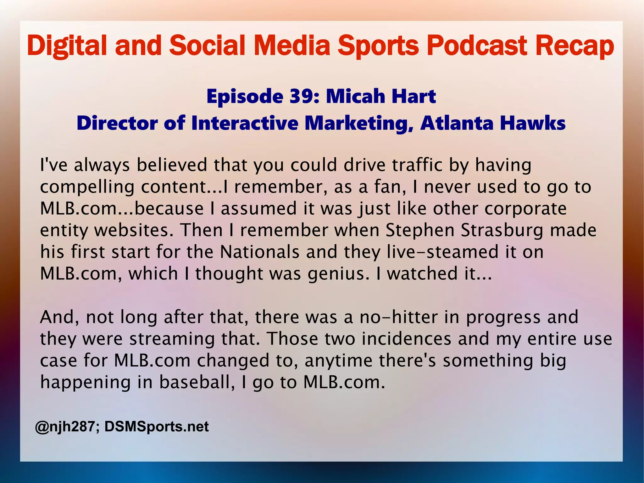 Digital and Social Media Sports Podcast Recap
Episode 39: Micah Hart
Director of Interactive Marketing, Atlanta Hawks
I've always believed that you could drive traffic by having
compelling content...I remember, as a fan, I never used to go to
MLB.com...because I assumed it was just like other corporate
entity websites. Then I remember when Stephen Strasburg made
his first start for the Nationals and they live-steamed it on
MLB.com, which I thought was genius. I watched it...
And, not long after that, there was a no-hitter in progress and
they were streaming that. Those two incidences and my entire use
case for MLB.com changed to, anytime there's something big
happening in baseball, I go to MLB.com.
@njh287; DSMSports.net
 