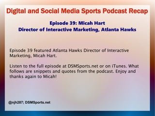 Digital and Social Media Sports Podcast Recap
Episode 39: Micah Hart
Director of Interactive Marketing, Atlanta Hawks
Episode 39 featured Atlanta Hawks Director of Interactive
Marketing, Micah Hart.
Listen to the full episode at DSMSports.net or on iTunes. What
follows are snippets and quotes from the podcast. Enjoy and
thanks again to Micah!
@njh287; DSMSports.net
 