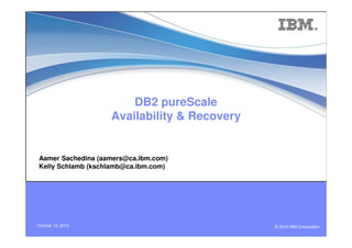 DB2 pureScale
Availability & Recovery
© 2010 IBM CorporationOctober 13, 2010
Aamer Sachedina (aamers@ca.ibm.com)
Kelly Schlamb (kschlamb@ca.ibm.com)
 