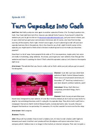 Episode ##3




Jack Finn: And hello, welcome once again to another episode of Series 1 for Turning Cupcakes into
Cash. Your host right here Jack Finn, how are you doing? And of course, if you haven’t visited the
website yet, you’ve got to click on to www.turncupcakesintocash.com, put your name in there, put
in your email and you get your own exclusive interviews and of course, one hour free training
courtesy of the experts, that’s right. And of course again, if you’re planning to start off your own
cupcake business this is the podcast, this is the show for you, that’s right! And of course in this
episode, you might want to think what is the best marketing tool to use to make your business
popular?

Now there’s a lot of ways. Some people think radio or TV is too expensive, maybe print, but some
are really in marketing, using websites. You know, you’ve got your own website. How they got the
websites and how it’s working for them? That’s what this episode is about. Let’s listen to the experts
right now:

Interviewer: The website that you have is really cool so that’s what you just said you got an award
for doing that.

                                                          Shannon: I just did, I just was voted best
                                                          website of North Central Massachusetts.
                                                          There was an actual award ceremony on
                                                          November 12th that they invited me to. I
                                                          won best desserts and best website, yeah!

                                                          Interviewer: Wow, that’s like two
                                                          completely unrelated things, that’s
                                                          awesome.

                                                           Shannon: Yeah it was just weird because
thank God, I designed my own website. It’s not like I hired somebody to do it and so it was kind of a
plug for my web design business and it’s a plug for my cupcake shop. They did a mail in poll from a
newspaper that serves North Central Massachusetts, everybody had to vote. So yeah, they just
dropped that bomb on me yesterday. It’s awesome, it’s my first awards I’ve ever won for the shop.

Interviewer: Well congrats.

Shannon: Thanks.

John: Okay well my website: How-to-start-a-bakery.com, it’s how to start a bakery with hyphens
between each word. And that one I produced from Wordpress with some instruction from a
company which I believe now is no longer in the market, an internet company. That cost me quite a
 