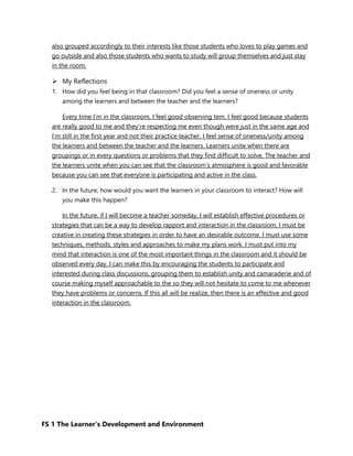 FS 1 The Learner’s Development and Environment
also grouped accordingly to their interests like those students who loves to play games and
go outside and also those students who wants to study will group themselves and just stay
in the room.
 My Reflections
1. How did you feel being in that classroom? Did you feel a sense of oneness or unity
among the learners and between the teacher and the learners?
Every time I’m in the classroom, I feel good observing tem. I feel good because students
are really good to me and they’re respecting me even though were just in the same age and
I’m still in the first year and not their practice teacher. I feel sense of oneness/unity among
the learners and between the teacher and the learners. Learners unite when there are
groupings or in every questions or problems that they find difficult to solve. The teacher and
the learners unite when you can see that the classroom’s atmosphere is good and favorable
because you can see that everyone is participating and active in the class.
2. In the future, how would you want the learners in your classroom to interact? How will
you make this happen?
In the future, if I will become a teacher someday, I will establish effective procedures or
strategies that can be a way to develop rapport and interaction in the classroom. I must be
creative in creating these strategies in order to have an desirable outcome. I must use some
techniques, methods, styles and approaches to make my plans work. I must put into my
mind that interaction is one of the most important things in the classroom and it should be
observed every day. I can make this by encouraging the students to participate and
interested during class discussions, grouping them to establish unity and camaraderie and of
course making myself approachable to the so they will not hesitate to come to me whenever
they have problems or concerns. If this all will be realize, then there is an effective and good
interaction in the classroom.
 
