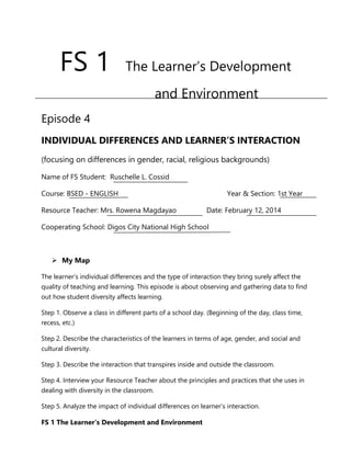 FS 1 The Learner’s Development and Environment
FS 1 The Learner’s Development
and Environment
Episode 4
INDIVIDUAL DIFFERENCES AND LEARNER’S INTERACTION
(focusing on differences in gender, racial, religious backgrounds)
Name of FS Student: Ruschelle L. Cossid
Course: BSED - ENGLISH Year & Section: 1st Year
Resource Teacher: Mrs. Rowena Magdayao Date: February 12, 2014
Cooperating School: Digos City National High School
 My Map
The learner’s individual differences and the type of interaction they bring surely affect the
quality of teaching and learning. This episode is about observing and gathering data to find
out how student diversity affects learning.
Step 1. Observe a class in different parts of a school day. (Beginning of the day, class time,
recess, etc.)
Step 2. Describe the characteristics of the learners in terms of age, gender, and social and
cultural diversity.
Step 3. Describe the interaction that transpires inside and outside the classroom.
Step 4. Interview your Resource Teacher about the principles and practices that she uses in
dealing with diversity in the classroom.
Step 5. Analyze the impact of individual differences on learner’s interaction.
 