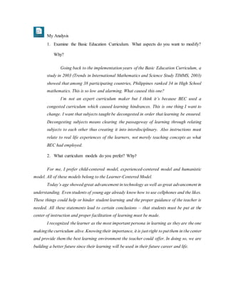 My Analysis
1. Examine the Basic Education Curriculum. What aspects do you want to modify?
Why?
Going back to the implementation years of the Basic Education Curriculum, a
study in 2003 (Trends in International Mathematics and Science Study TIMMS, 2003)
showed that among 38 participating countries, Philippines ranked 34 in High School
mathematics. This is so low and alarming. What caused this one?
I’m not an expert curriculum maker but I think it’s because BEC used a
congested curriculum which caused learning hindrances. This is one thing I want to
change. I want that subjects taught be decongested in order that learning be ensured.
Decongesting subjects means clearing the passageway of learning through relating
subjects to each other thus creating it into interdisciplinary. Also instructions must
relate to real life experiences of the learners, not merely teaching concepts as what
BEC had employed.
2. What curriculum models do you prefer? Why?
For me, I prefer child-centered model, experienced-centered model and humanistic
model. All of these models belong to the Learner-Centered Model.
Today’s age showed great advancement in technology as well as great advancement in
understanding. Even students of young age already know how to use cellphones and the likes.
These things could help or hinder student learning and the proper guidance of the teacher is
needed. All these statements lead to certain conclusions – that students must be put at the
center of instruction and proper facilitation of learning must be made.
I recognized the learner as the most important persona in learning as they are the one
makingthe curriculum alive. Knowing their importance, it is just right to put them in the center
and provide them the best learning environment the teacher could offer. In doing so, we are
building a better future since their learning will be used in their future career and life.
 