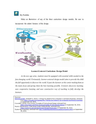 My Portfolio
Make an illustration of any of the three curriculum design models. Be sure to
incorporate the salient features of the design.
Learner-Centered Curriculum Design Model
As the new age arise, students must be equipped with essential skills needed in the
fast changing world. Fortunately, learner-centered design model aims to provide the child
the full opportunity to discover the world. It puts the learners at the center making them as
the main focus and giving them the best learning possible. It fosters discovery learning,
uses cooperative learning and uses constructive way of teaching to fully develop the
learners.
Sources:
NOVAGE STAFF, (AUGUST 2, 2015), 7 Things You Need to Run a Popular e-commerce Business, retrieved
from https://novage.com.sg/blog/the-7-things-you-need-to-run-a-popular-ecommerce-business/
on September 30, 2016.
CourseArc (2016), Free Course: Principles of Instructional Design retrieved from
https://coursearc.com/free-course-principles-of-instructional-design/ on September 30, 2016.
Reyes, Arlene(2016), Child Study Center OPEN HOUSE, retrieved from
https://www.mc.edu.ph/openhouse/CSCopenhouse.aspx on September 30, 2016.
Oyster Bay Preschool, retrieved from http://oysterbaypreschool.org/pages/programs.shtml on September
30, 2016.
 