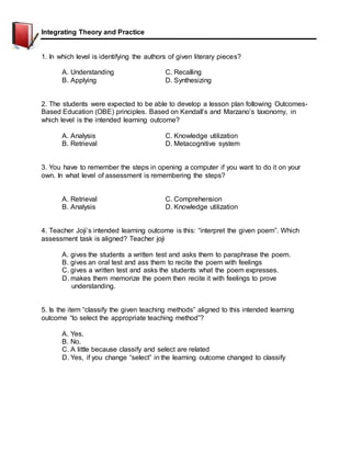 Integrating Theory and Practice
1. In which level is identifying the authors of given literary pieces?
A. Understanding C. Recalling
B. Applying D. Synthesizing
2. The students were expected to be able to develop a lesson plan following Outcomes-
Based Education (OBE) principles. Based on Kendall’s and Marzano’s taxonomy, in
which level is the intended learning outcome?
A. Analysis C. Knowledge utilization
B. Retrieval D. Metacognitive system
3. You have to remember the steps in opening a computer if you want to do it on your
own. In what level of assessment is remembering the steps?
A. Retrieval C. Comprehension
B. Analysis D. Knowledge utilization
4. Teacher Joji’s intended learning outcome is this: “interpret the given poem”. Which
assessment task is aligned? Teacher joji
A. gives the students a written test and asks them to paraphrase the poem.
B. gives an oral test and ass them to recite the poem with feelings
C. gives a written test and asks the students what the poem expresses.
D. makes them memorize the poem then recite it with feelings to prove
understanding.
5. Is the item “classify the given teaching methods” aligned to this intended learning
outcome “to select the appropriate teaching method”?
A. Yes.
B. No.
C. A little because classify and select are related
D. Yes, if you change “select” in the learning outcome changed to classify
 