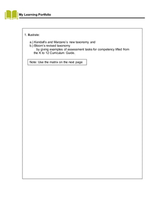 My Learning Portfolio
1. Illustrate:
a.) Kendall’s and Marzano’s new taxonomy and
b.) Bloom’s revised taxonomy
by giving examples of assessment tasks for competency lifted from
the K to 12 Curriculum Guide.
Note: Use the matrix on the next page
 