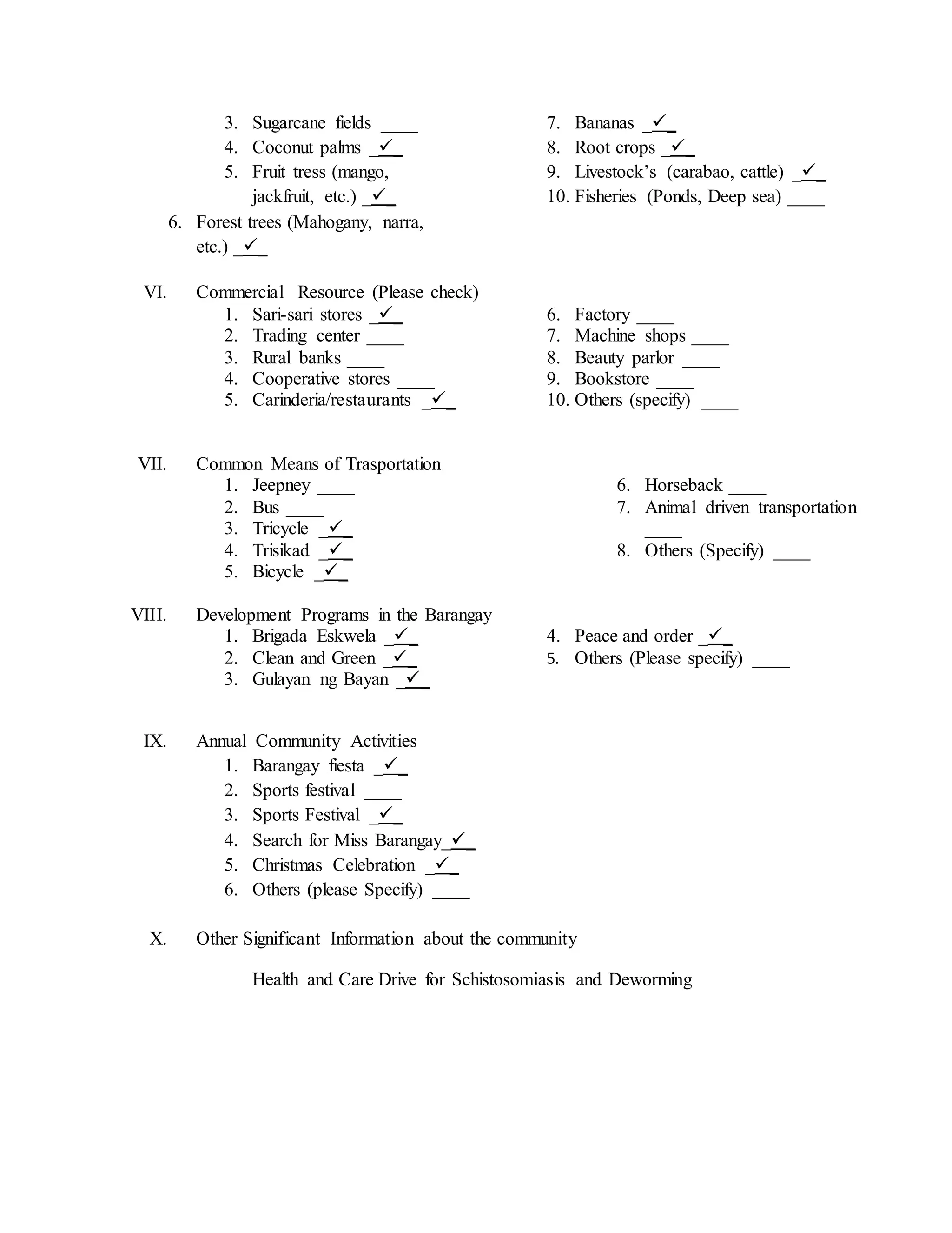 3. Sugarcane fields ____
4. Coconut palms __
5. Fruit tress (mango,
jackfruit, etc.) __
6. Forest trees (Mahogany, narra,
etc.) __
7. Bananas __
8. Root crops __
9. Livestock’s (carabao, cattle) __
10. Fisheries (Ponds, Deep sea) ____
VI. Commercial Resource (Please check)
1. Sari-sari stores __
2. Trading center ____
3. Rural banks ____
4. Cooperative stores ____
5. Carinderia/restaurants __
6. Factory ____
7. Machine shops ____
8. Beauty parlor ____
9. Bookstore ____
10. Others (specify) ____
VII. Common Means of Trasportation
1. Jeepney ____
2. Bus ____
3. Tricycle __
4. Trisikad __
5. Bicycle __
6. Horseback ____
7. Animal driven transportation
____
8. Others (Specify) ____
VIII. Development Programs in the Barangay
1. Brigada Eskwela __
2. Clean and Green __
3. Gulayan ng Bayan __
4. Peace and order __
5. Others (Please specify) ____
IX. Annual Community Activities
1. Barangay fiesta __
2. Sports festival ____
3. Sports Festival __
4. Search for Miss Barangay__
5. Christmas Celebration __
6. Others (please Specify) ____
X. Other Significant Information about the community
Health and Care Drive for Schistosomiasis and Deworming
 