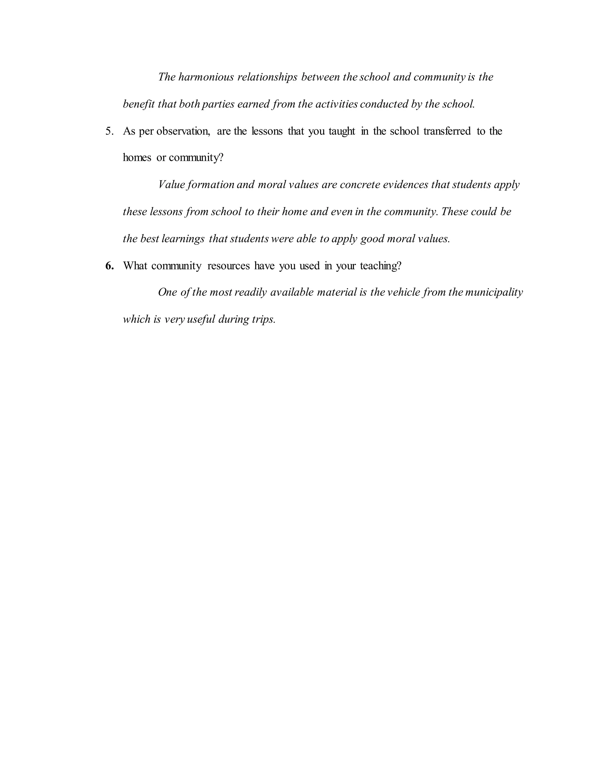 The harmonious relationships between the school and community is the
benefit that both parties earned from the activities conducted by the school.
5. As per observation, are the lessons that you taught in the school transferred to the
homes or community?
Value formation and moral values are concrete evidences that students apply
these lessons from school to their home and even in the community. These could be
the best learnings that students were able to apply good moral values.
6. What community resources have you used in your teaching?
One of the most readily available material is the vehicle from the municipality
which is very useful during trips.
 
