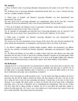 My Analysis
1. Were all Bloom’s levels of processing information demonstrated by the learners in the class? Why or why
not?
Not all Bloom's level of processing information demonstrated because there was a class I observed that they
only have a spelling throughout the period.
2. Which levels of Kendall’s and Marzano’s processing information was most demonstrated? least
demonstrated? Give proofs.
The most shown level of processing information was comprehension almost all the class that I observed
understand the lesson but unfortunately there is also the least demonstrated who the creation is.
3. Were all of Kendall’s and Marzano’s levels of processing of information, mental and physical procedures
demonstrated by the learners in class? Why or why not?
Not all, especially the metacognition and autosystem level of processing information were not observed It well
although there are two classes I have observed these two, but not really satisfactory for the student.
4. Which levels of Kendall’s and Marzano’s processing information was most demonstrated? Least
demonstrated? Give proofs.
The recovery was the most demonstrative process because all the classes that were observed remembered the
lesson and the least demonstrated was metacognitive and self-system that is out of focus in the classes.
5. Are Bloom’s cognitive taxonomy of learning activities (cognitive, affective and psychomotor) very different
from the new taxonomy of Kendall and Marzano (informative, metacognitve and psychomotor)? Explain your
answer.
No. The Bloom and Marzano are very similar. Its writing is almost exactly the same. Bloom’s uses nouns while
Marzanoòs uses the forms of verbs to show levels of learning. Marzano's categories are not built together. When
Bloom;s was created, it was a framework for teachers to use to focus on the thought of higher order. Marzanos
provides a more research-based theory to help teachers improve their student thinking. Group reflection.
My Reflections
Analyzing the level as of processing that were demonstrated by students in the classes that you observed, what
conclusion can you draw regarding the level of processing of information that takes place in schools? (Are all
the higher levels of processing information done in classrooms? or are classrooms limited mostly to the lower
levels of information processing such as remembering or retrieval?)
Bloom's level of processing was mostly presented in class. I see the teacher does things according to the level of
processing. She also had the ability to motivate the learners and draw attention to the class. I can also see that
she is doing her best to keep the class entertaining and pleasant. I learned that, on the basis of what I have
observed, I can conclude that mostly teacher on classes are focused only on the lowest levels of information
processing, such as the level of information such as remembering and comprehension. There are few of them
who have really tried to impose learning on students, but not to exert efforts that could allow students to
perform the entire given task. All I want to say is why students go to school because they wanted to learn and
how it could be possible if the teacher doesn't have the passion.
 